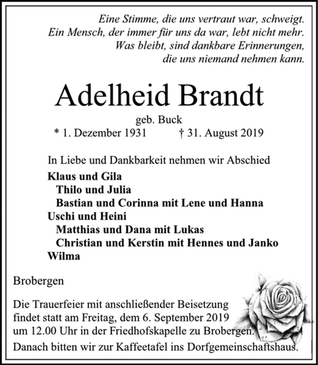 <p>Eine Stimme, die uns vertraut war, schweigt.<br />Ein Mensch, der immer für uns da war, lebt nicht mehr.<br />Was bleibt, sind dankbare Erinnerungen,<br />die uns niemand nehmen kann.<br />Adelheid Brandt<br />geb. Buck<br />* 1. Dezember 1931 † 31. August 2019<br />In Liebe und Dankbarkeit nehmen wir Abschied<br />Klaus und Gila<br />Thilo und Julia<br />Bastian und Corinna mit Lene und Hanna<br />Uschi und Heini<br />Matthias und Dana mit Lukas<br />Christian und Kerstin mit Hennes und Janko<br />Wilma<br />Brobergen<br />Die Trauerfeier mit anschließender Beisetzung<br />findet statt am Freitag, dem 6. September 2019<br />um 12.00 Uhr in der Friedhofskapelle zu Brobergen.<br />Danach bitten wir zur Kaffeetafel ins Dorfgemeinschaftshaus.</p>