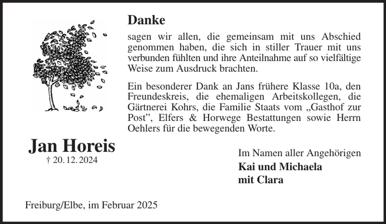 <p>Danke<br />sagen wir allen, die gemeinsam mit uns Abschied<br />genommen haben, die sich in stiller Trauer mit uns<br />verbunden fühlten und ihre Anteilnahme auf so vielfältige<br />Weise zum Ausdruck brachten.<br />Ein besonderer Dank an Jans frühere Klasse 10a, den Freundeskreis, die ehemaligen Arbeitskollegen, die Gärtnerei Kohrs, die Familie Staats vom „Gasthof zur Post”, Elfers &amp; Horwege Bestattungen sowie Herrn Oehlers für die bewegenden Worte.<br />Im Namen aller Angehörigen<br />Kai und Michaela<br />mit Clara<br />Freiburg/Elbe, im Februar 2025<br />Jan Horeis<br />† 20. 12. 2024</p>