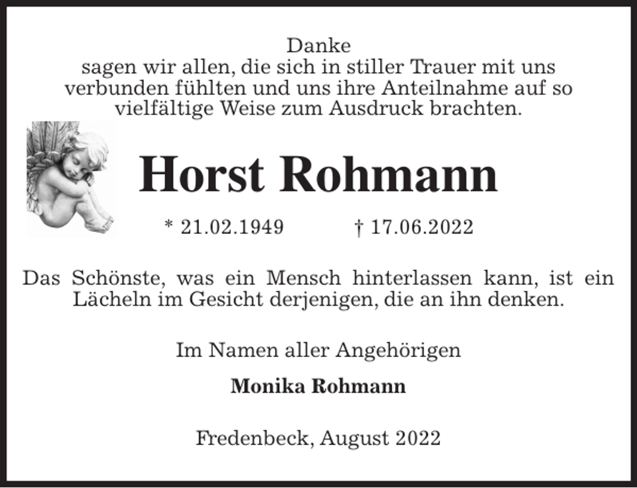 <p>Danke<br />sagen wir allen, die sich in stiller Trauer mit uns<br />verbunden fühlten und uns ihre Anteilnahme auf so<br />vielfältige Weise zum Ausdruck brachten.<br />Horst Rohmann<br />* 21.02.1949 † 17.06.2022<br />Das Schönste, was ein Mensch hinterlassen kann, ist ein<br />Lächeln im Gesicht derjenigen, die an ihn denken.<br />Im Namen aller Angehörigen<br />Monika Rohmann<br />Fredenbeck, August 2022</p>