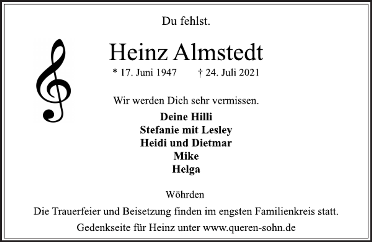 <p>Du fehlst.</p>
<p>Heinz Almstedt</p>
<p>* 17. Juni 1947 † 24. Juli 2021<br />Wir werden Dich sehr vermissen.</p>
<p>Deine Hilli<br />Stefanie mit Lesley<br />Heidi und Dietmar<br />Mike<br />Helga</p>
<p>Wöhrden</p>
<p>Die Trauerfeier und Beisetzung finden im engsten Familienkreis statt.</p>
<p>Gedenkseite für Heinz unter www.queren-sohn.de</p>