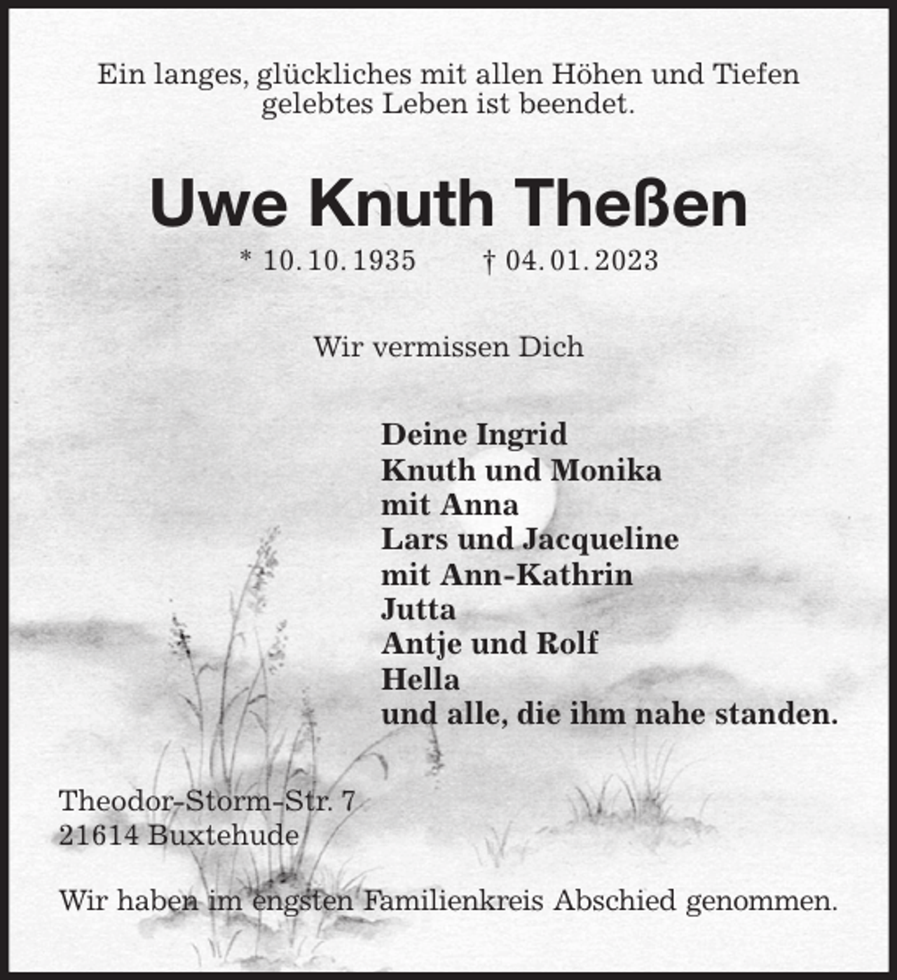 <p>Ein langes, glückliches mit allen Höhen und Tiefen<br />gelebtes Leben ist beendet.<br />Uwe Knuth Theßen<br />* 10. 10. 1935 † 04. 01. 2023<br />Wir vermissen Dich<br />Deine Ingrid<br />Knuth und Monika<br />mit Anna<br />Lars und Jacqueline<br />mit Ann-Kathrin<br />Jutta<br />Antje und Rolf<br />Hella<br />und alle, die ihm nahe standen.<br />Theodor-Storm-Str. 7<br />21614 Buxtehude</p><p>Wir haben im engsten Familienkreis Abschied genommen.</p>