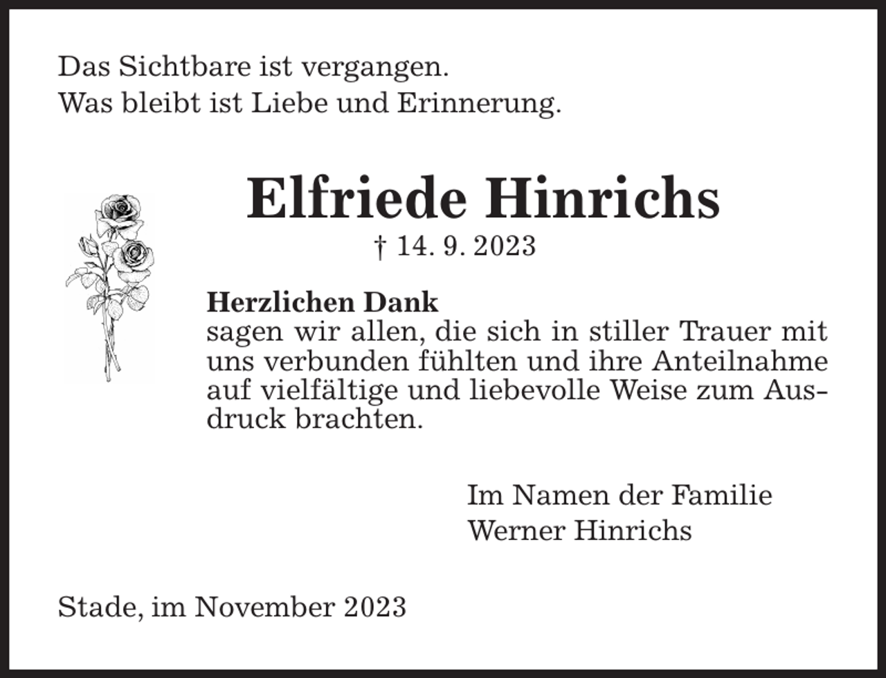 <p>Das Sichtbare ist vergangen.<br />Was bleibt ist Liebe und Erinnerung.<br />Elfriede Hinrichs<br />† 14. 9. 2023<br />Herzlichen Dank<br />sagen wir allen, die sich in stiller Trauer mit uns verbunden fühlten und ihre Anteilnahme auf vielfältige und liebevolle Weise zum Ausdruck brachten.<br />Im Namen der Familie<br />Werner Hinrichs<br />Stade, im November 2023</p>