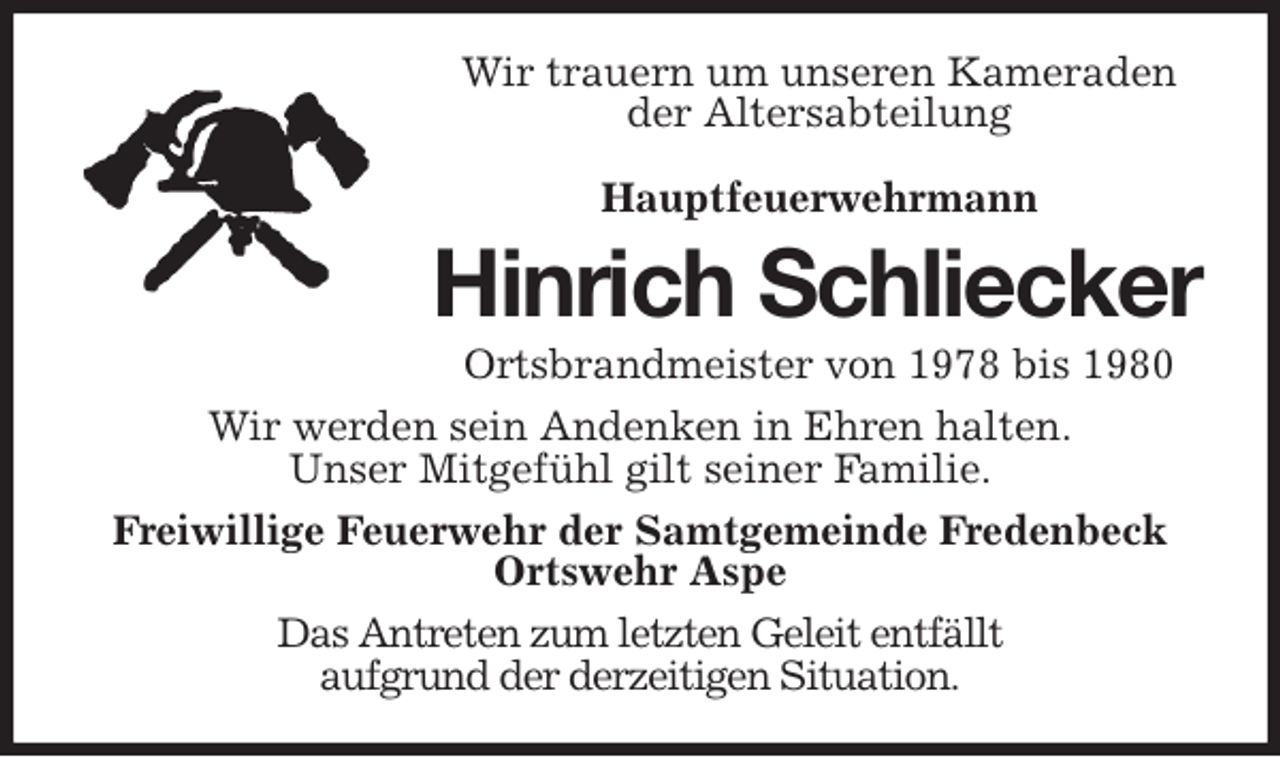 <p>Wir trauern um unseren Kameraden<br />der Altersabteilung</p>
<p>Hauptfeuerwehrmann<br />Hinrich Schliecker<br />Ortsbrandmeister von 1978 bis 1980<br />Wir werden sein Andenken in Ehren halten.<br />Unser Mitgefühl gilt seiner Familie.<br />Freiwillige Feuerwehr der Samtgemeinde Fredenbeck<br />Ortswehr Aspe<br />Das Antreten zum letzten Geleit entfällt<br />aufgrund der derzeitigen Situation.</p>