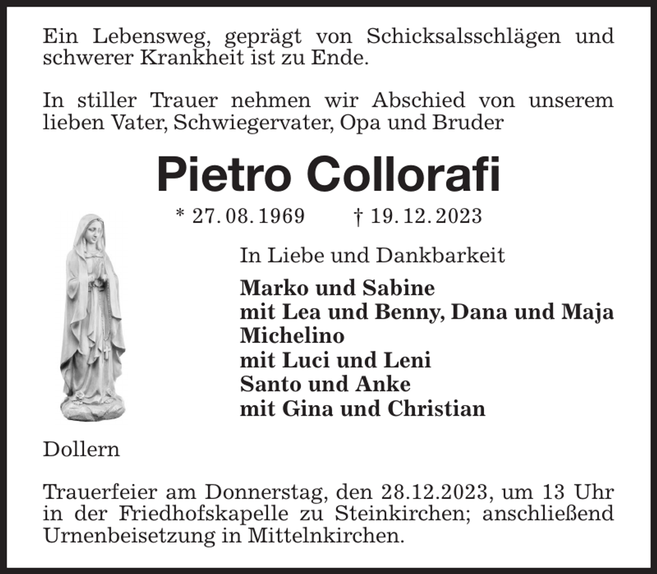<p>Ein Lebensweg, geprägt von Schicksalsschlägen und schwerer Krankheit ist zu Ende.</p><p>In stiller Trauer nehmen wir Abschied von unserem<br />lieben Vater, Schwiegervater, Opa und Bruder<br />Pietro Collorafi<br />* 27. 08. 1969 † 19. 12. 2023<br />In Liebe und Dankbarkeit<br />Marko und Sabine<br />mit Lea und Benny, Dana und Maja<br />Michelino<br />mit Luci und Leni<br />Santo und Anke<br />mit Gina und Christian<br />Dollern</p><p>Trauerfeier am Donnerstag, den 28.12.2023, um 13 Uhr in der Friedhofskapelle zu Steinkirchen; anschließend Urnenbeisetzung in Mittelnkirchen.</p>