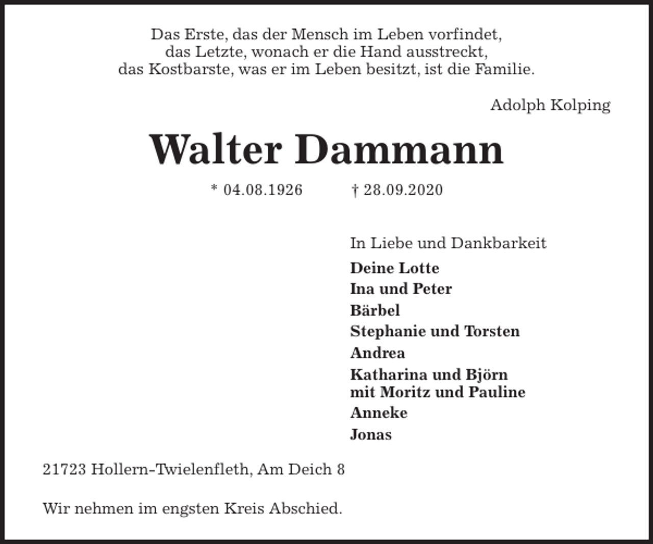 <p>Das Erste, das der Mensch im Leben vorfindet,<br />das Letzte, wonach er die Hand ausstreckt,<br />das Kostbarste, was er im Leben besitzt, ist die Familie.</p>
<p>Adolph Kolping<br />Walter Dammann<br />* 04.08.1926 † 28.09.2020</p>
<p>In Liebe und Dankbarkeit<br />Deine Lotte<br />Ina und Peter<br />Bärbel<br />Stephanie und Torsten<br />Andrea<br />Katharina und Björn<br />mit Moritz und Pauline<br />Anneke<br />Jonas<br />21723 Hollern-Twielenfleth, Am Deich 8<br />Wir nehmen im engsten Kreis Abschied.</p>