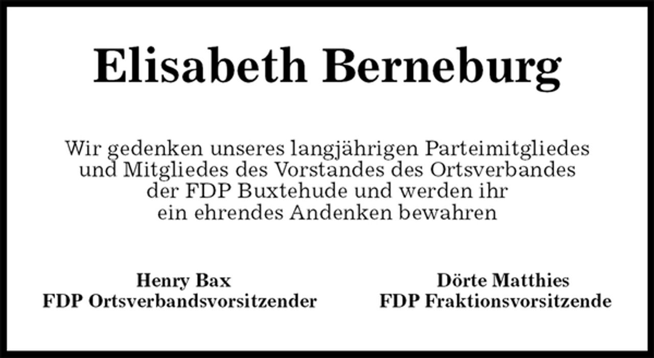 <p>Elisabeth Berneburg<br />Wir gedenken unseres langjährigen Parteimitgliedes<br />und Mitgliedes des Vorstandes des Ortsverbandes<br />der FDP Buxtehude und werden ihr<br />ein ehrendes Andenken bewahren<br />Henry Bax Dörte Matthies<br />FDP Ortsverbandsvorsitzender FDP Fraktionsvorsitzende</p>