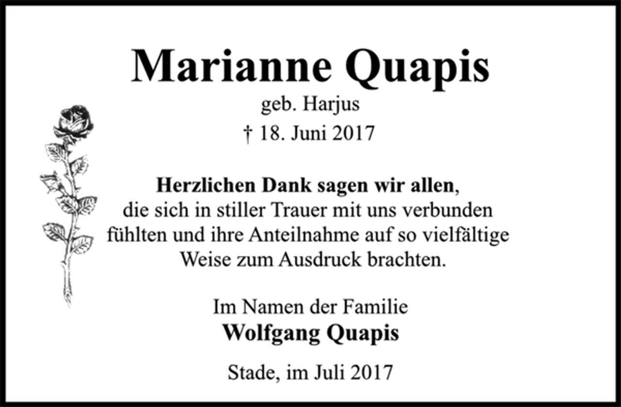 <p>Marianne Quapis<br />geb. Harjus<br />† 18. Juni 2017<br />Herzlichen Dank sagen wir allen,<br />die sich in stiller Trauer mit uns verbunden<br />fühlten und ihre Anteilnahme auf so vielfältige<br />Weise zum Ausdruck brachten.<br />Im Namen der Familie<br />Wolfgang Quapis<br />Stade, im Juli 2017</p>