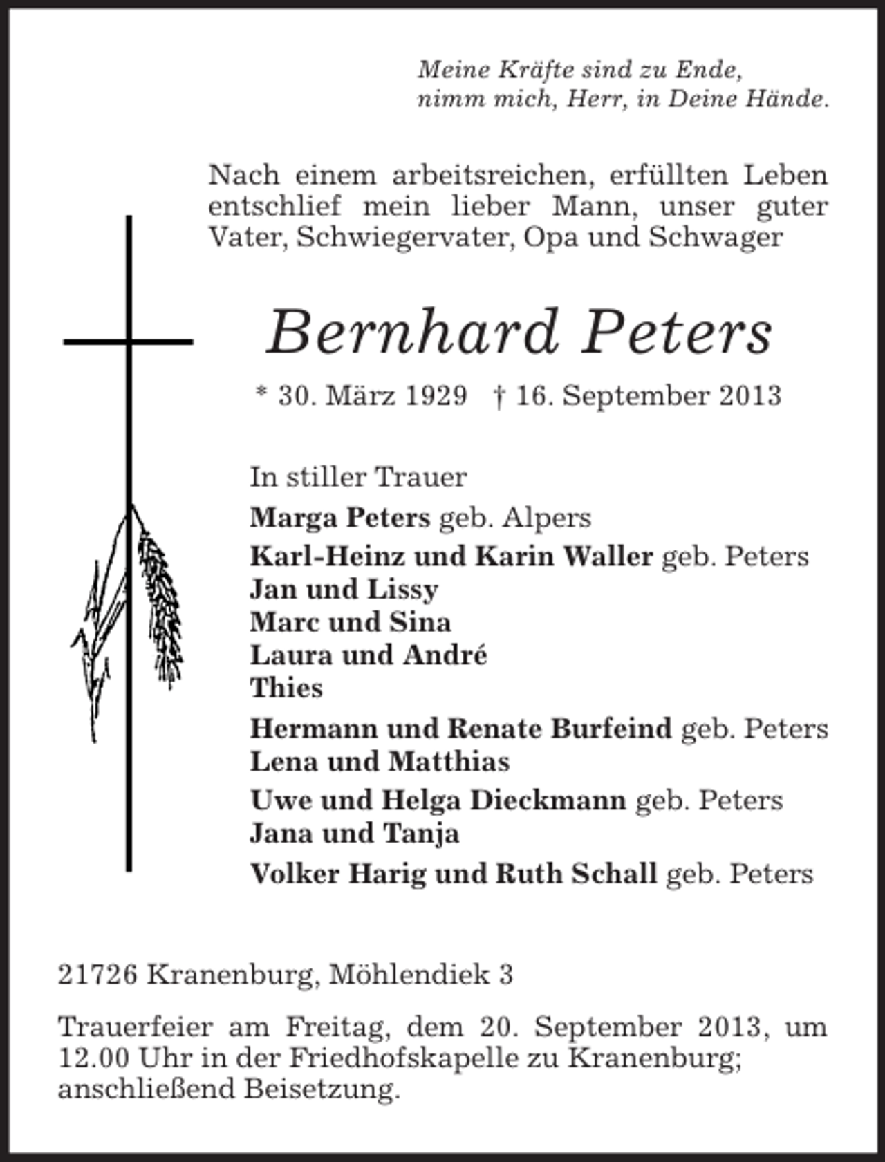 <p>Meine Kräfte sind zu Ende,<br />nimm mich, Herr, in Deine Hände.</p><p>Nach einem arbeitsreichen, erfüllten Leben<br />entschlief mein lieber Mann, unser guter<br />Vater, Schwiegervater, Opa und Schwager</p><p>Bernhard Peters<br />* 30. März 1929 † 16. September 2013<br />In stiller Trauer<br />Marga Peters geb. Alpers<br />Karl-Heinz und Karin Waller geb. Peters<br />Jan und Lissy<br />Marc und Sina<br />Laura und André<br />Thies<br />Hermann und Renate Burfeind geb. Peters<br />Lena und Matthias<br />Uwe und Helga Dieckmann geb. Peters<br />Jana und Tanja<br />Volker Harig und Ruth Schall geb. Peters</p><p>21726 Kranenburg, Möhlendiek 3<br />Trauerfeier am Freitag, dem 20. September 2013, um<br />12.00 Uhr in der Friedhofskapelle zu Kranenburg;<br />anschließend Beisetzung.</p>