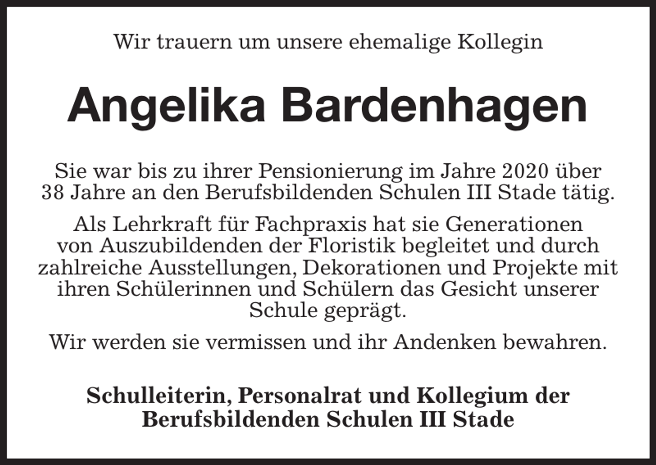 <p>Wir trauern um unsere ehemalige Kollegin<br />Angelika Bardenhagen<br />Sie war bis zu ihrer Pensionierung im Jahre 2020 über<br />38 Jahre an den Berufsbildenden Schulen III Stade tätig.<br />Als Lehrkraft für Fachpraxis hat sie Generationen<br />von Auszubildenden der Floristik begleitet und durch zahlreiche Ausstellungen, Dekorationen und Projekte mit ihren Schülerinnen und Schülern das Gesicht unserer Schule geprägt.<br />Wir werden sie vermissen und ihr Andenken bewahren.<br />Schulleiterin, Personalrat und Kollegium der<br />Berufsbildenden Schulen III Stade</p>