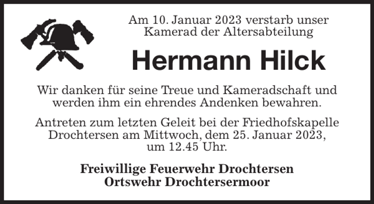 <p>Am 10. Januar 2023 verstarb unser<br />Kamerad der Altersabteilung<br />Hermann Hilck<br />Wir danken für seine Treue und Kameradschaft und<br />werden ihm ein ehrendes Andenken bewahren.<br />Antreten zum letzten Geleit bei der Friedhofskapelle Drochtersen am Mittwoch, dem 25. Januar 2023,<br />um 12.45 Uhr.<br />Freiwillige Feuerwehr Drochtersen<br />Ortswehr Drochtersermoor</p>