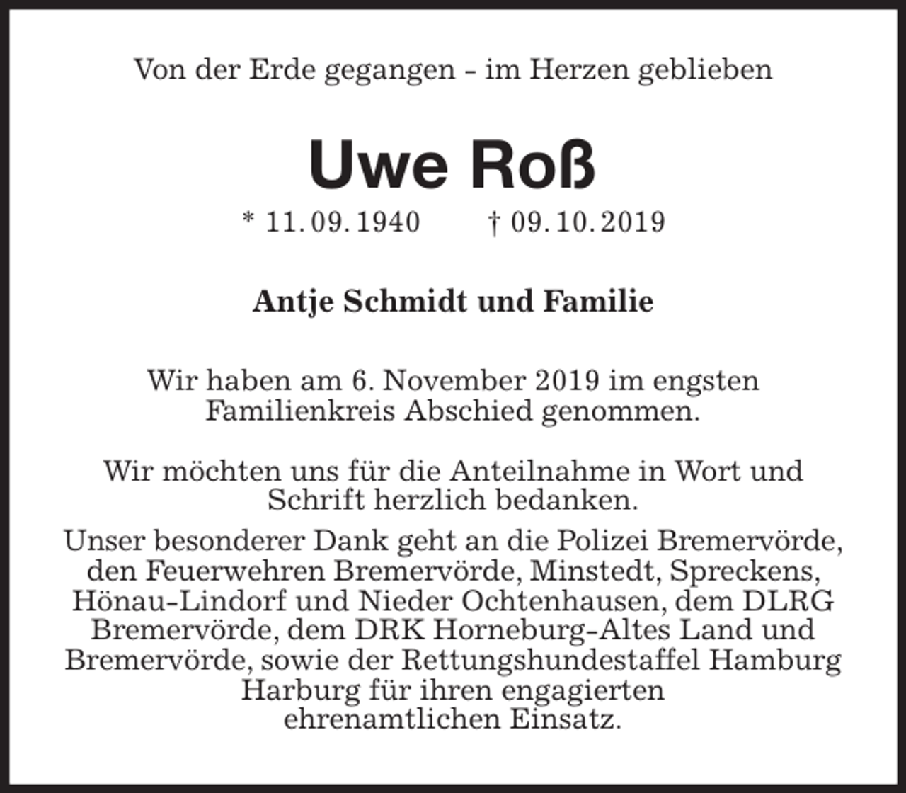 <p>Von der Erde gegangen - im Herzen geblieben<br />Uwe Roß<br />* 11. 09. 1940 † 09. 10. 2019<br />Antje Schmidt und Familie<br />Wir haben am 6. November 2019 im engsten<br />Familienkreis Abschied genommen.</p><p>Wir möchten uns für die Anteilnahme in Wort und Schrift herzlich bedanken.<br />Unser besonderer Dank geht an die Polizei Bremervörde,<br />den Feuerwehren Bremervörde, Minstedt, Spreckens, Hönau-Lindorf und Nieder Ochtenhausen, dem DLRG Bremervörde, dem DRK Horneburg-Altes Land und Bremervörde, sowie der Rettungshundestaffel Hamburg Harburg für ihren engagierten<br />ehrenamtlichen Einsatz.</p>