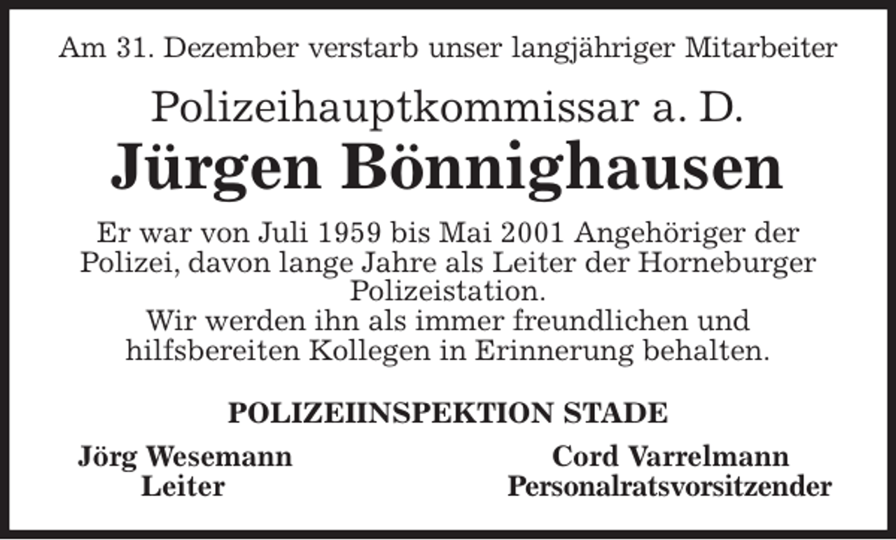 <p>Am 31. Dezember verstarb unser langjähriger Mitarbeiter<br />Polizeihauptkommissar a. D.<br />Jürgen Bönnighausen<br />Er war von Juli 1959 bis Mai 2001 Angehöriger der<br />Polizei, davon lange Jahre als Leiter der Horneburger Polizeistation.<br />Wir werden ihn als immer freundlichen und<br />hilfsbereiten Kollegen in Erinnerung behalten.<br />POLIZEIINSPEKTION STADE<br />Jörg Wesemann Cord Varrelmann<br />Leiter Personalratsvorsitzender</p>