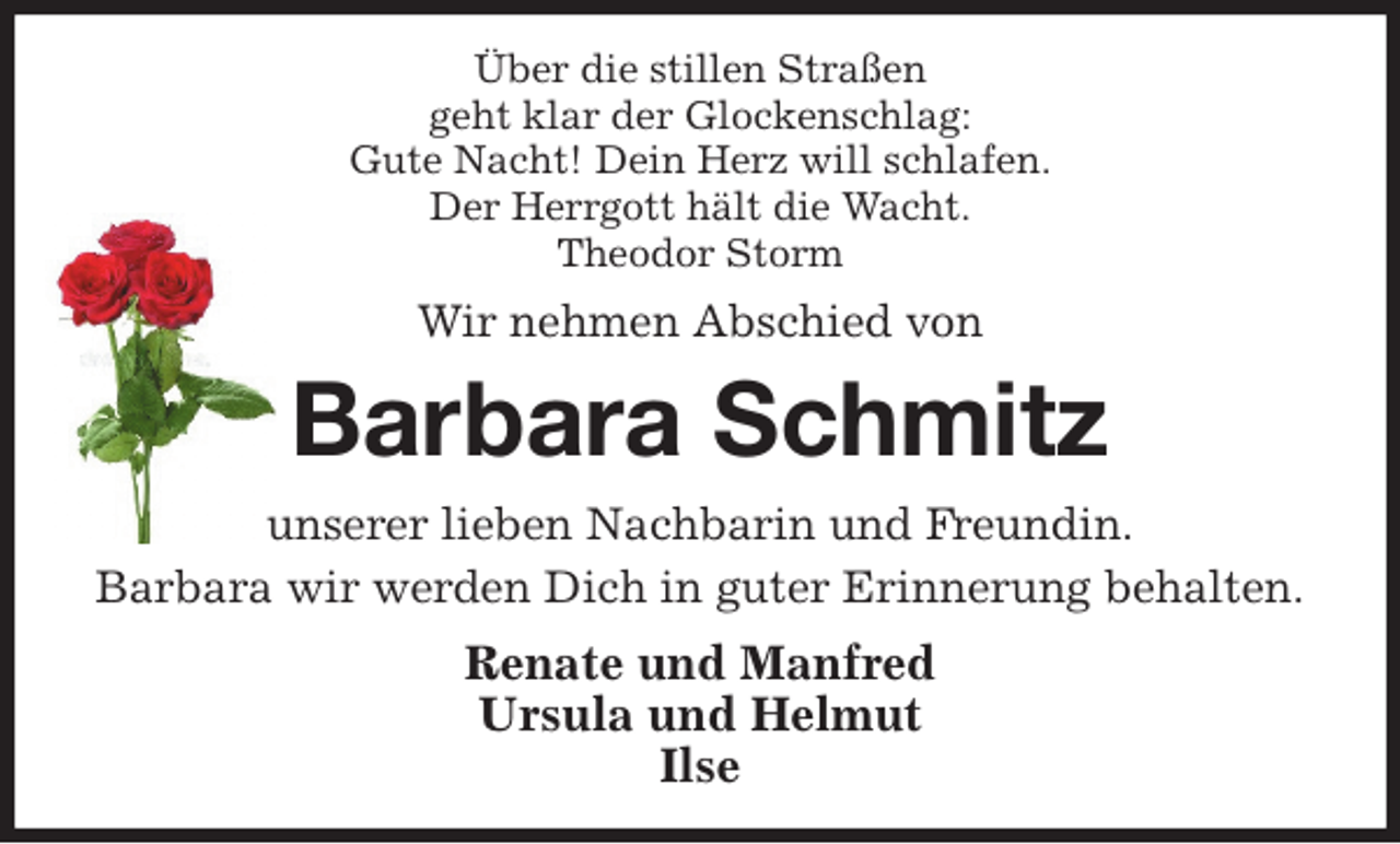 <p>Über die stillen Straßen<br />geht klar der Glockenschlag:<br />Gute Nacht! Dein Herz will schlafen.<br />Der Herrgott hält die Wacht.<br />Theodor Storm<br />Wir nehmen Abschied von<br />Barbara Schmitz<br />unserer lieben Nachbarin und Freundin.<br />Barbara wir werden Dich in guter Erinnerung behalten.<br />Renate und Manfred<br />Ursula und Helmut<br />Ilse</p>