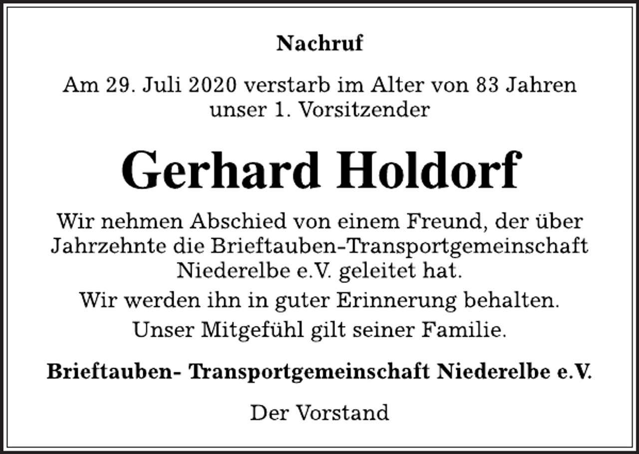 <p>Nachruf<br />Am 29. Juli 2020 verstarb im Alter von 83 Jahren<br />unser 1. Vorsitzender<br />Gerhard Holdorf<br />Wir nehmen Abschied von einem Freund, der über<br />Jahrzehnte die Brieftauben-Transportgemeinschaft<br />Niederelbe e.V. geleitet hat.<br />Wir werden ihn in guter Erinnerung behalten.<br />Unser Mitgefühl gilt seiner Familie.<br />Brieftauben- Transportgemeinschaft Niederelbe e.V.<br />Der Vorstand</p>