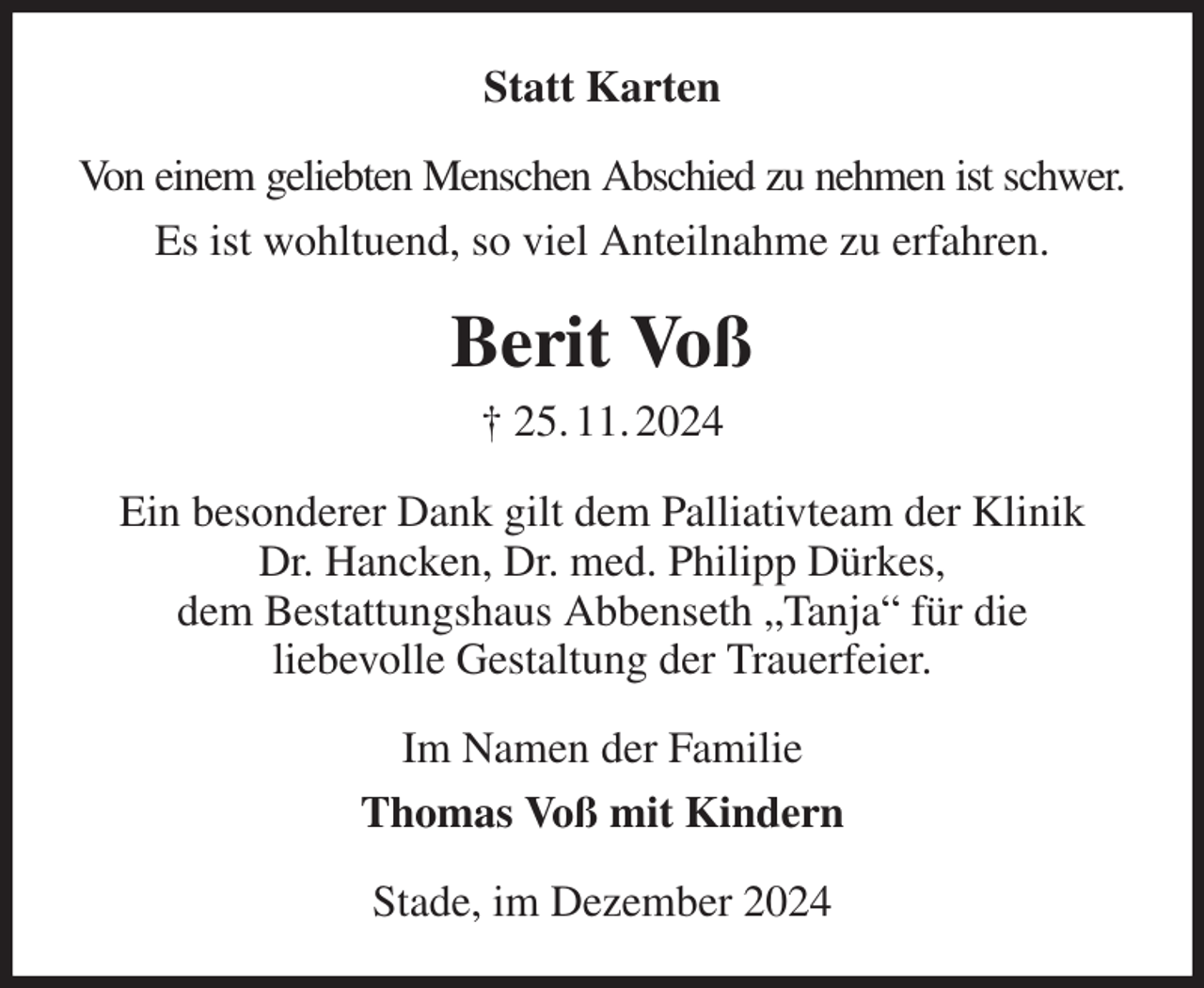<p>Statt Karten<br />Von einem geliebten Menschen Abschied zu nehmen ist schwer.<br />Es ist wohltuend, so viel Anteilnahme zu erfahren.<br />Berit Voß<br />† 25. 11. 2024<br />Ein besonderer Dank gilt dem Palliativteam der Klinik<br />Dr. Hancken, Dr. med. Philipp Dürkes,<br />dem Bestattungshaus Abbenseth „Tanja“ für die<br />liebevolle Gestaltung der Trauerfeier.<br />Im Namen der Familie<br />Thomas Voß mit Kindern<br />Stade, im Dezember 2024</p>