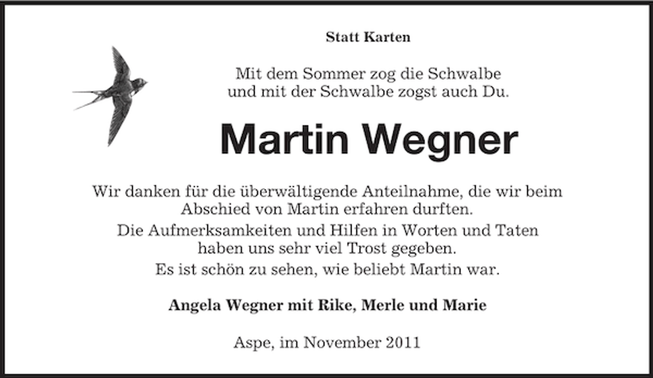 <p>Statt Karten</p><p>Mit dem Sommer zog die Schwalbe<br />und mit der Schwalbe zogst auch Du.</p><p>Martin Wegner<br />Wir danken für die überwältigende Anteilnahme, die wir beim<br />Abschied von Martin erfahren durften.<br />Die Aufmerksamkeiten und Hilfen in Worten und Taten<br />haben uns sehr viel Trost gegeben.<br />Es ist schön zu sehen, wie beliebt Martin war.<br />Angela Wegner mit Rike, Merle und Marie<br />Aspe, im November 2011</p>
