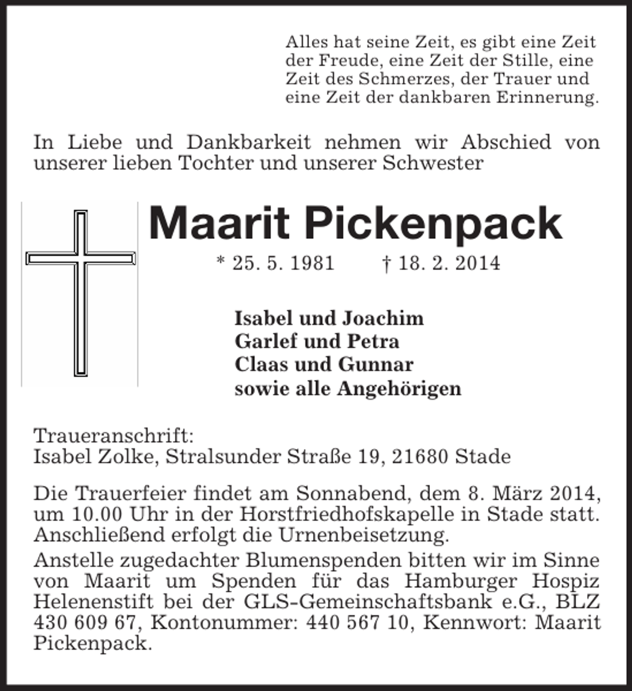<p>Alles hat seine Zeit, es gibt eine Zeit<br />der Freude, eine Zeit der Stille, eine<br />Zeit des Schmerzes, der Trauer und<br />eine Zeit der dankbaren Erinnerung.<br />In Liebe und Dankbarkeit nehmen wir Abschied von<br />unserer lieben Tochter und unserer Schwester<br />Maarit Pickenpack<br />* 25. 5. 1981 † 18. 2. 2014<br />Isabel und Joachim<br />Garlef und Petra<br />Claas und Gunnar<br />sowie alle Angehörigen<br />Traueranschrift:<br />Isabel Zolke, Stralsunder Straße 19, 21680 Stade<br />Die Trauerfeier findet am Sonnabend, dem 8. März 2014, um 10.00 Uhr in der Horstfriedhofskapelle in Stade statt. Anschließend erfolgt die Urnenbeisetzung.<br />Anstelle zugedachter Blumenspenden bitten wir im Sinne von Maarit um Spenden für das Hamburger Hospiz<br />Helenenstift bei der GLS-Gemeinschaftsbank e.G., BLZ 430 609 67, Kontonummer: 440 567 10, Kennwort: Maarit Pickenpack.</p>