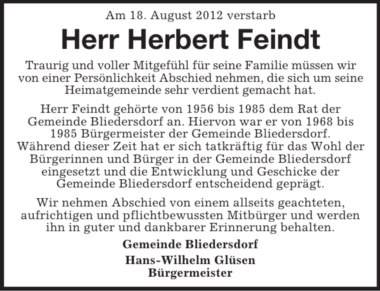 <p>Am 18. August 2012 verstarb</p><p>Herr Herbert Feindt<br />Traurig und voller Mitgefühl für seine Familie müssen wir<br />von einer Persönlichkeit Abschied nehmen, die sich um seine<br />Heimatgemeinde sehr verdient gemacht hat.<br />Herr Feindt gehörte von 1956 bis 1985 dem Rat der<br />Gemeinde Bliedersdorf an. Hiervon war er von 1968 bis<br />1985 Bürgermeister der Gemeinde Bliedersdorf.<br />Während dieser Zeit hat er sich tatkräftig für das Wohl der<br />Bürgerinnen und Bürger in der Gemeinde Bliedersdorf<br />eingesetzt und die Entwicklung und Geschicke der<br />Gemeinde Bliedersdorf entscheidend geprägt.<br />Wir nehmen Abschied von einem allseits geachteten,<br />aufrichtigen und pflichtbewussten Mitbürger und werden<br />ihn in guter und dankbarer Erinnerung behalten.<br />Gemeinde Bliedersdorf<br />Hans-Wilhelm Glüsen<br />Bürgermeister</p>