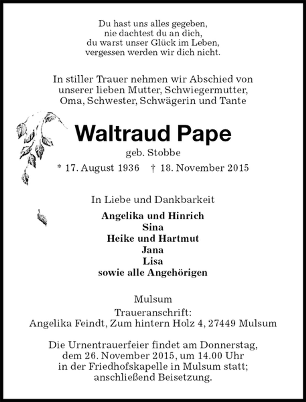 <p>Du hast uns alles gegeben,<br />nie dachtest du an dich,<br />du warst unser GlÃ¼ck im Leben,<br />vergessen werden wir dich nicht.<br />In stiller Trauer nehmen wir Abschied von<br />unserer lieben Mutter, Schwiegermutter,<br />Oma, Schwester, SchwÃ¤gerin und Tante<br />Waltraud Pape<br />geb. Stobbe<br />* 17. August 1936 Â† 18. November 2015<br />In Liebe und Dankbarkeit<br />Angelika und Hinrich<br />Sina<br />Heike und Hartmut<br />Jana<br />Lisa<br />sowie alle AngehÃ¶rigen<br />Mulsum<br />Traueranschrift:<br />Angelika Feindt, Zum hintern Holz 4, 27449 Mulsum</p>
<p>Die Urnentrauerfeier findet am Donnerstag,<br />dem 26. November 2015, um 14.00 Uhr<br />in der Friedhofskapelle in Mulsum statt;<br />anschlieÃŸend Beisetzung.</p>