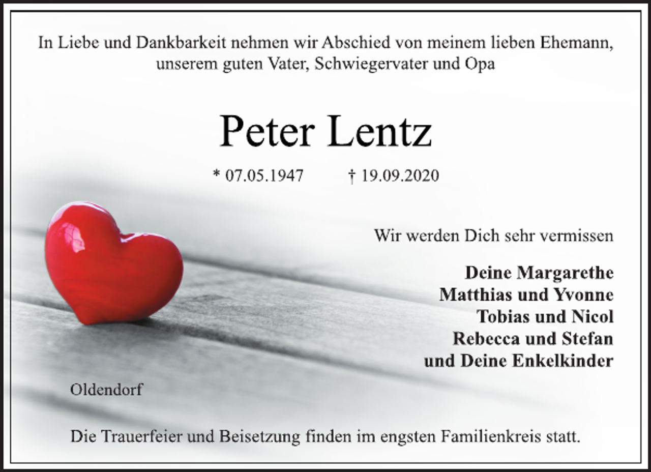 <p>In Liebe und Dankbarkeit nehmen wir Abschied von meinem lieben Ehemann, unserem guten Vater, Schwiegervater und Opa<br />Peter Lentz<br />* 07.05.1947 † 19.09.2020<br />Wir werden Dich sehr vermissen<br />Deine Margarethe<br />Matthias und Yvonne<br />Tobias und Nicol<br />Rebecca und Stefan<br />und Deine Enkelkinder<br />Oldendorf<br />Die Trauerfeier und Beisetzung finden im engsten Familienkreis statt.</p>