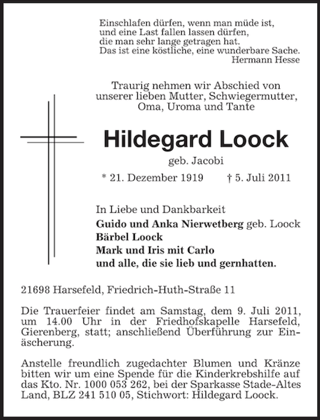 <p>Einschlafen dürfen, wenn man müde ist,<br />und eine Last fallen lassen dürfen,<br />die man sehr lange getragen hat.<br />Das ist eine köstliche, eine wunderbare Sache.<br />Hermann Hesse<br />Traurig nehmen wir Abschied von<br />unserer lieben Mutter, Schwiegermutter,<br />Oma, Uroma und Tante<br />Hildegard Loock<br />geb. Jacobi<br />* 21. Dezember 1919 † 5. Juli 2011<br />In Liebe und Dankbarkeit<br />Guido und Anka Nierwetberg geb. Loock<br />Bärbel Loock<br />Mark und Iris mit Carlo<br />und alle, die sie lieb und gernhatten.<br />21698 Harsefeld, Friedrich-Huth-Straße 11</p><p>Die Trauerfeier findet am Samstag, dem 9. Juli 2011, um 14.00 Uhr in der Friedhofskapelle Harsefeld,<br />Gierenberg, statt; anschließend Überführung zur Einäscherung.</p><p>Anstelle freundlich zugedachter Blumen und Kränze bitten wir um eine Spende für die Kinderkrebshilfe auf das Kto. Nr. 1000 053 262, bei der Sparkasse Stade-Altes Land, BLZ 241 510 05, Stichwort: Hildegard Loock.</p>