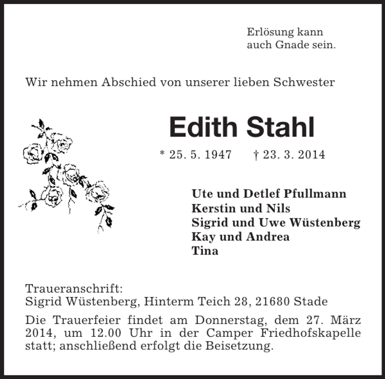 <p>Erlösung kann<br />auch Gnade sein.<br />Wir nehmen Abschied von unserer lieben Schwester<br />Edith Stahl<br />* 25. 5. 1947 † 23. 3. 2014<br />Ute und Detlef Pfullmann<br />Kerstin und Nils<br />Sigrid und Uwe Wüstenberg<br />Kay und Andrea<br />Tina<br />Traueranschrift:<br />Sigrid Wüstenberg, Hinterm Teich 28, 21680 Stade<br />Die Trauerfeier findet am Donnerstag, dem 27. März 2014, um 12.00 Uhr in der Camper Friedhofskapelle statt; anschließend erfolgt die Beisetzung.</p>