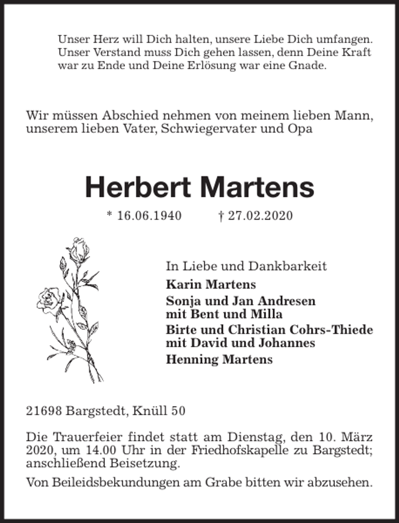<p>Unser Herz will Dich halten, unsere Liebe Dich umfangen.<br />Unser Verstand muss Dich gehen lassen, denn Deine Kraft<br />war zu Ende und Deine Erlösung war eine Gnade.<br />Wir müssen Abschied nehmen von meinem lieben Mann, unserem lieben Vater, Schwiegervater und Opa<br />Herbert Martens<br />* 16.06.1940 † 27.02.2020<br />In Liebe und Dankbarkeit<br />Karin Martens<br />Sonja und Jan Andresen<br />mit Bent und Milla<br />Birte und Christian Cohrs-Thiede<br />mit David und Johannes<br />Henning Martens<br />21698 Bargstedt, Knüll 50</p>
<p>Die Trauerfeier findet statt am Dienstag, den 10. März 2020, um 14.00 Uhr in der Friedhofskapelle zu Bargstedt; anschließend Beisetzung.<br />Von Beileidsbekundungen am Grabe bitten wir abzusehen.</p>