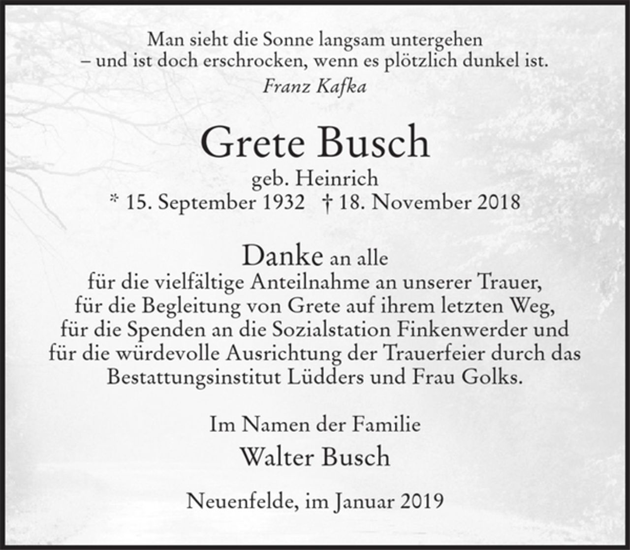 <p>Man sieht die Sonne langsam untergehen<br />- und ist doch erschrocken, wenn es plötzlich dunkel ist.<br />Franz Kafka</p><p>Grete Busch<br />geb. Heinrich<br />* 15. September 1932 † 18. November 2018</p><p>Danke an alle<br />für die vielfältige Anteilnahme an unserer Trauer,<br />für die Begleitung von Grete auf ihrem letzten Weg,<br />für die Spenden an die Sozialstation Finkenwerder und<br />für die würdevolle Ausrichtung der Trauerfeier durch das<br />Bestattungsinstitut Lüdders und Frau Golks.</p><p>Im Namen der Familie<br />Walter Busch</p><p>Neuenfelde, im Januar 2019</p>