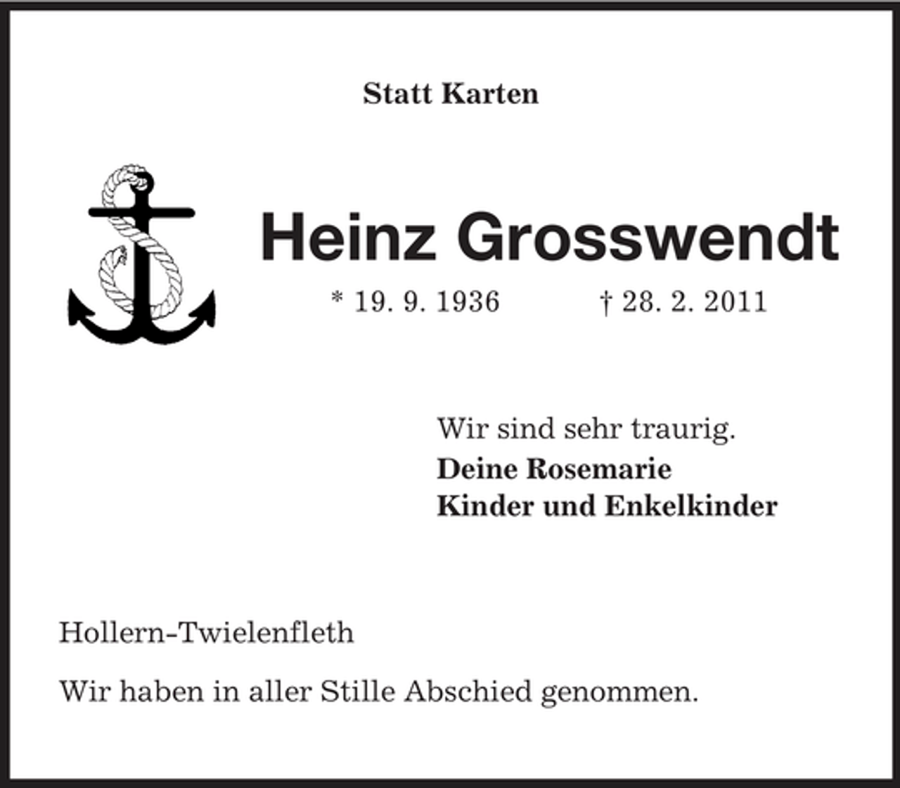 <p>Statt Karten</p><p>Heinz Grosswendt<br />* 19. 9. 1936 † 28. 2. 2011 Wir sind sehr traurig. Deine Rosemarie Kinder und Enkelkinder</p><p>Hollern-Twielenfleth Wir haben in aller Stille Abschied genommen.</p>