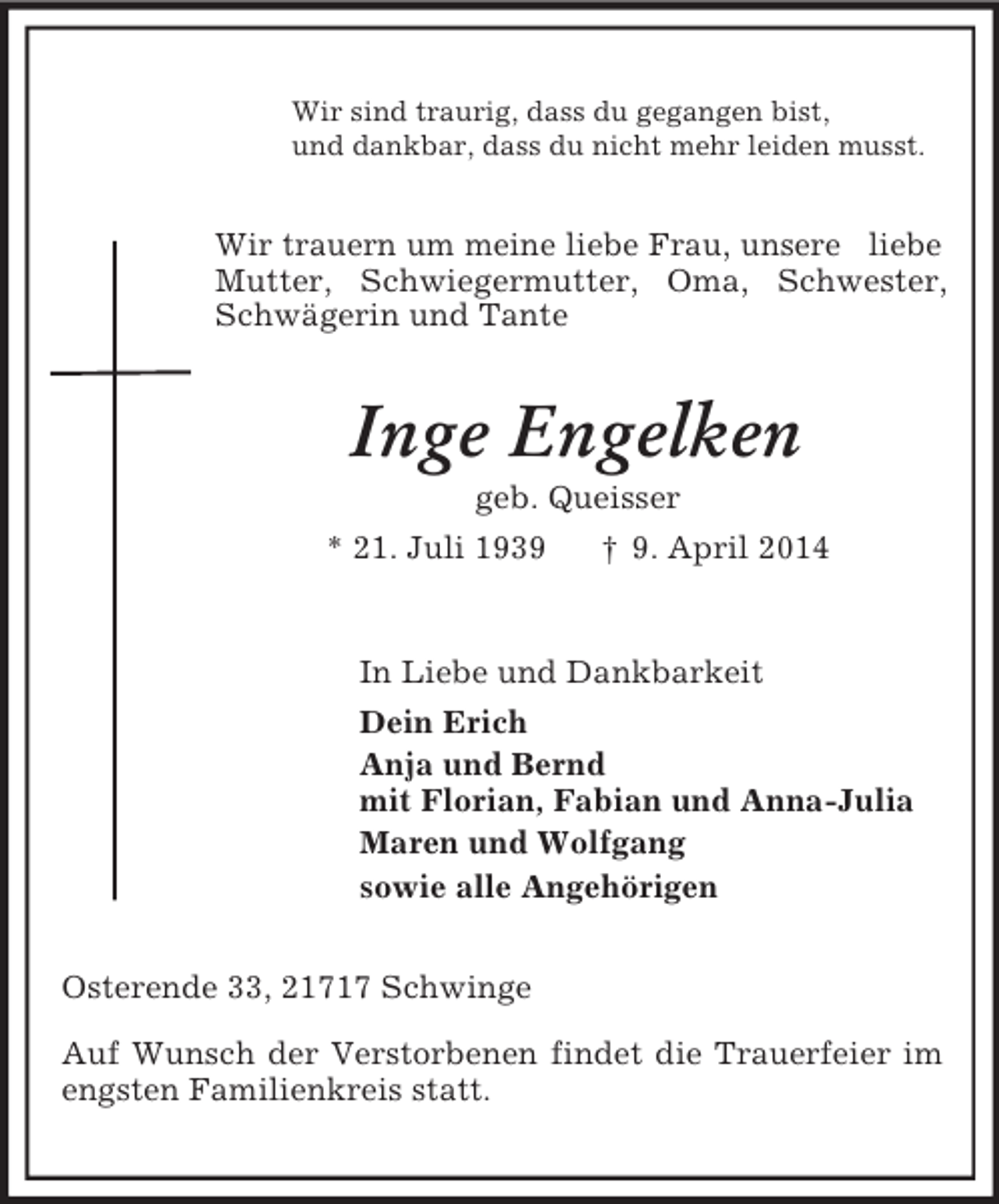 <p>Wir sind traurig, dass du gegangen bist,<br />und dankbar, dass du nicht mehr leiden musst.<br />Wir trauern um meine liebe Frau, unsere liebe Mutter, Schwiegermutter, Oma, Schwester, Schwägerin und Tante<br />Inge Engelken<br />geb. Queisser<br />* 21. Juli 1939 † 9. April 2014<br />In Liebe und Dankbarkeit<br />Dein Erich<br />Anja und Bernd<br />mit Florian, Fabian und Anna-Julia<br />Maren und Wolfgang<br />sowie alle Angehörigen<br />Osterende 33, 21717 Schwinge</p><p>Auf Wunsch der Verstorbenen findet die Trauerfeier im engsten Familienkreis statt.</p>