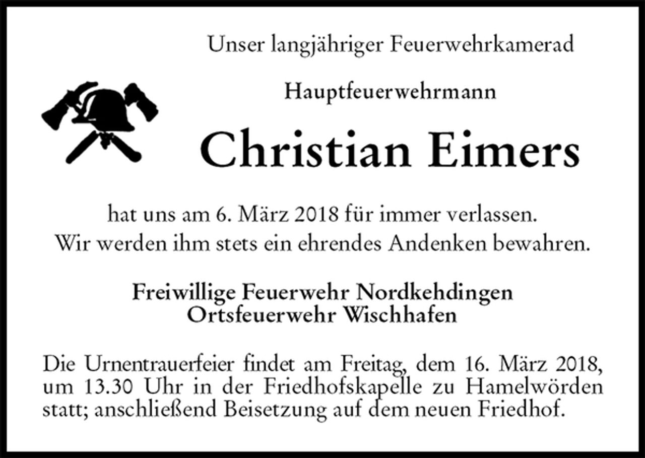 <p>Unser langjähriger Feuerwehrkamerad<br />Hauptfeuerwehrmann<br />Christian Eimers<br />hat uns am 6. März 2018 für immer verlassen.<br />Wir werden ihm stets ein ehrendes Andenken bewahren.<br />Freiwillige Feuerwehr Nordkehdingen<br />Ortsfeuerwehr Wischhafen<br />Die Urnentrauerfeier findet am Freitag, dem 16. März 2018, um 13.30 Uhr in der Friedhofskapelle zu Hamelwörden statt; anschließend Beisetzung auf dem neuen Friedhof.</p>