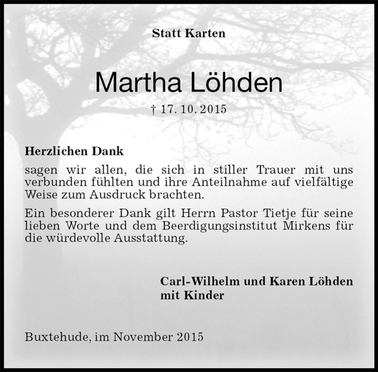 <p>Statt Karten<br />Martha Löhden<br />† 17. 10. 2015<br />Herzlichen Dank<br />sagen wir allen, die sich in stiller Trauer mit uns<br />verbunden fühlten und ihre Anteilnahme auf vielfältige Weise zum Ausdruck brachten.<br />Ein besonderer Dank gilt Herrn Pastor Tietje für seine lieben Worte und dem Beerdigungsinstitut Mirkens für die würdevolle Ausstattung.<br />Carl-Wilhelm und Karen Löhden<br />mit Kinder<br />Buxtehude, im November 2015</p>