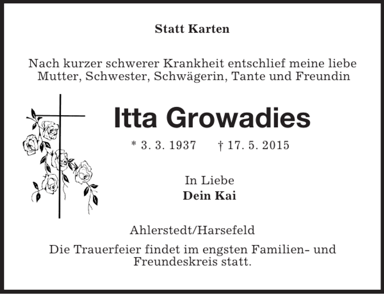 <p>Statt Karten<br />Nach kurzer schwerer Krankheit entschlief meine liebe<br />Mutter, Schwester, Schwägerin, Tante und Freundin<br />Itta Growadies<br />* 3. 3. 1937 † 17. 5. 2015<br />In Liebe<br />Dein Kai<br />Ahlerstedt/Harsefeld<br />Die Trauerfeier findet im engsten Familien- und<br />Freundeskreis statt.</p>