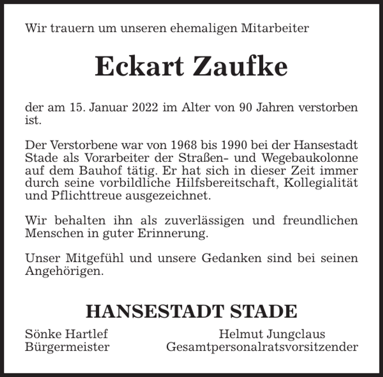 <p>Wir trauern um unseren ehemaligen Mitarbeiter<br />Eckart Zaufke<br />der am 15. Januar 2022 im Alter von 90 Jahren verstorben<br />ist.</p>
<p>Der Verstorbene war von 1968 bis 1990 bei der Hansestadt<br />Stade als Vorarbeiter der Straßen- und Wegebaukolonne<br />auf dem Bauhof tätig. Er hat sich in dieser Zeit immer<br />durch seine vorbildliche Hilfsbereitschaft, Kollegialität<br />und Pflichttreue ausgezeichnet.</p>
<p>Wir behalten ihn als zuverlässigen und freundlichen<br />Menschen in guter Erinnerung.</p>
<p>Unser Mitgefühl und unsere Gedanken sind bei seinen<br />Angehörigen.</p>
<p>HANSESTADT STADE<br />Sönke Hartlef Helmut Jungclaus<br />Bürgermeister Gesamtpersonalratsvorsitzender</p>