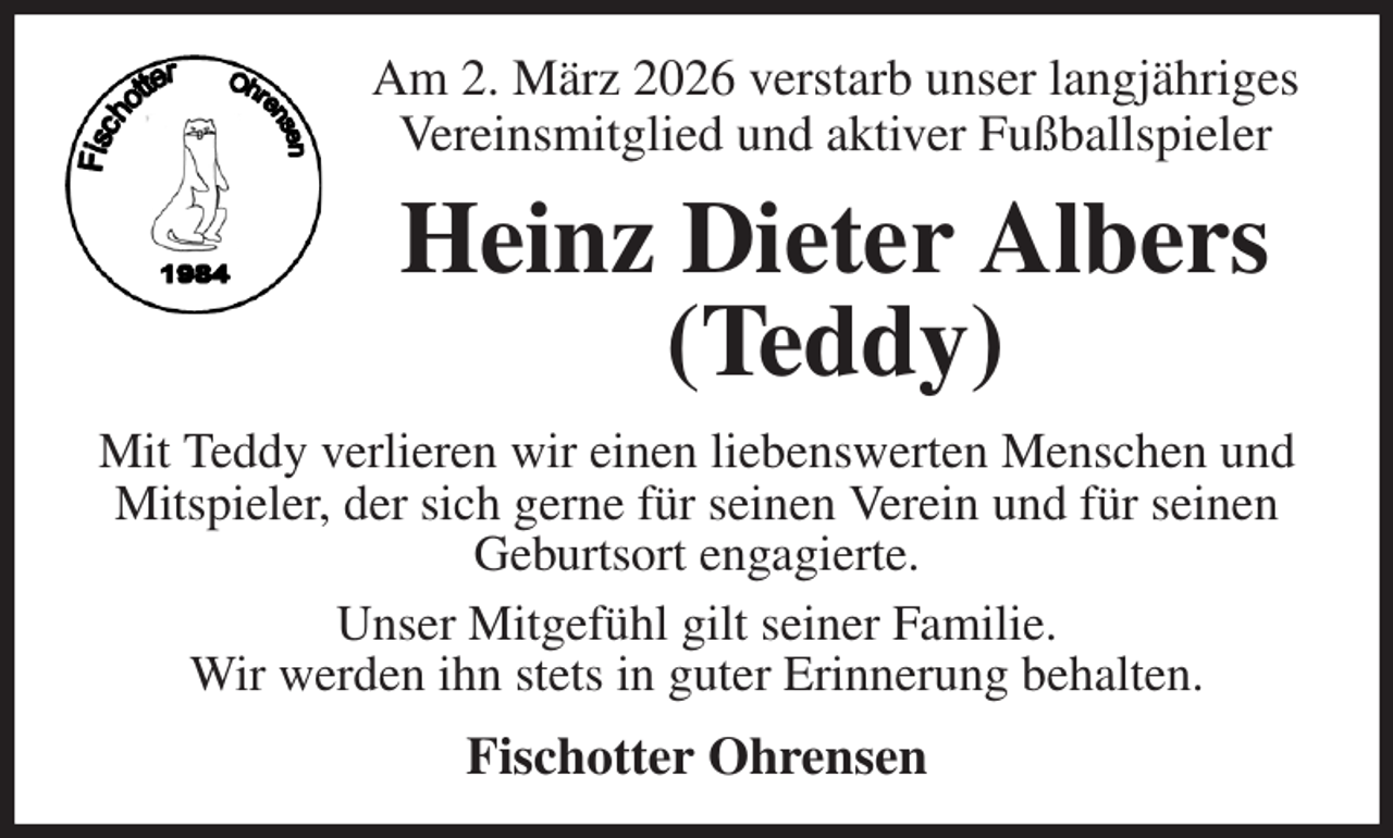 <p>Am 2. März 2026 verstarb unser langjähriges<br />Vereinsmitglied und aktiver Fußballspieler<br />Heinz Dieter Albers (Teddy)<br />Mit Teddy verlieren wir einen liebenswerten Menschen und Mitspieler, der sich gerne für seinen Verein und für seinen<br />Geburtsort engagierte.<br />Unser Mitgefühl gilt seiner Familie.<br />Wir werden ihn stets in guter Erinnerung behalten.<br />Fischotter Ohrensen</p>
