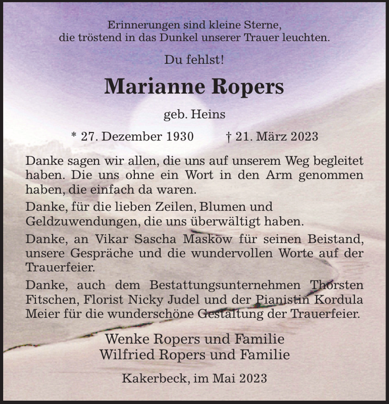<p>Erinnerungen sind kleine Sterne,<br />die tröstend in das Dunkel unserer Trauer leuchten.<br />Du fehlst!<br />Marianne Ropers<br />geb. Heins<br />* 27. Dezember 1930 † 21. März 2023<br />Danke sagen wir allen, die uns auf unserem Weg begleitet haben. Die uns ohne ein Wort in den Arm genommen haben, die einfach da waren.<br />Danke, für die lieben Zeilen, Blumen und<br />Geldzuwendungen, die uns überwältigt haben.<br />Danke, an Vikar Sascha Maskow für seinen Beistand, unsere Gespräche und die wundervollen Worte auf der Trauerfeier.<br />Danke, auch dem Bestattungsunternehmen Thorsten Fitschen, Florist Nicky Judel und der Pianistin Kordula Meier für die wunderschöne Gestaltung der Trauerfeier.<br />Wenke Ropers und Familie<br />Wilfried Ropers und Familie<br />Kakerbeck, im Mai 2023</p>