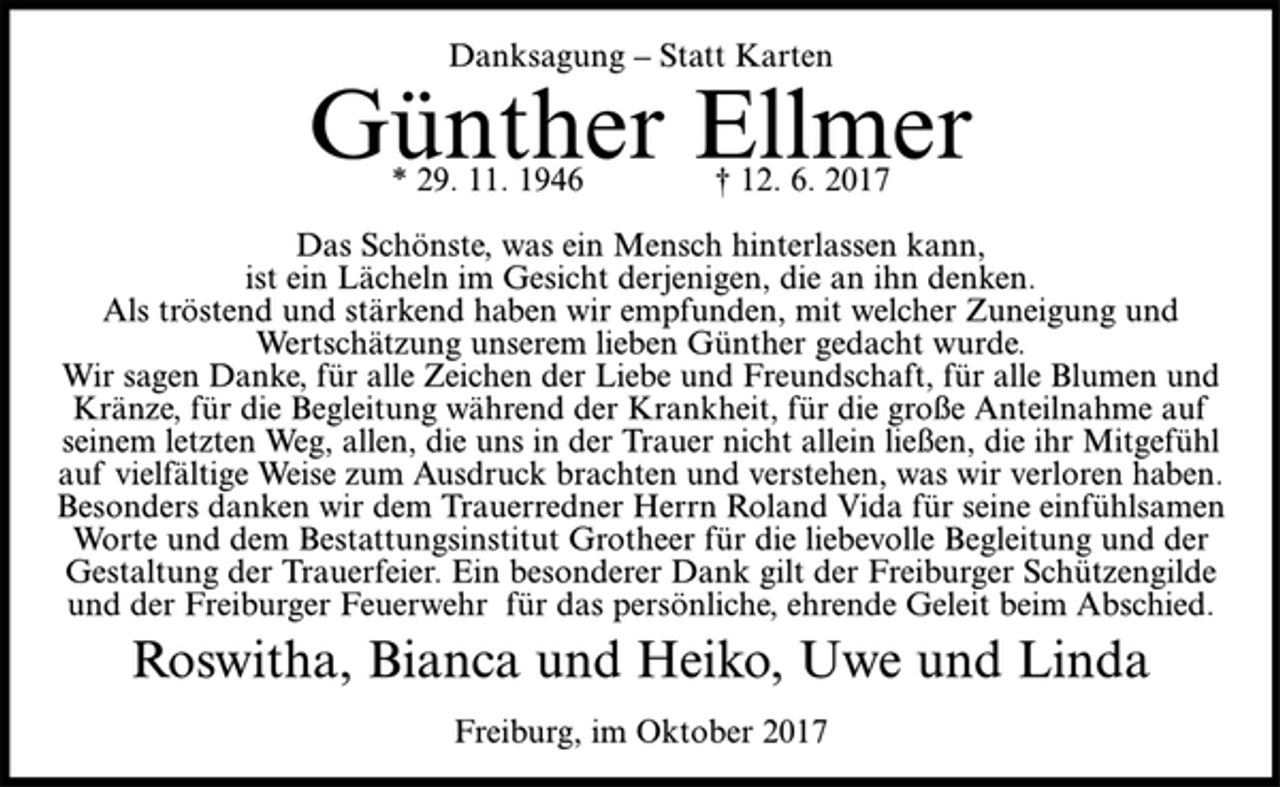 <p>Danksagung – Statt Karten</p><p>Günther Ellmer</p><p>* 29. 11. 1946 † 12. 6. 2017<br />Das Schönste, was ein Mensch hinterlassen kann,<br />ist ein Lächeln im Gesicht derjenigen, die an ihn denken.<br />Als tröstend und stärkend haben wir empfunden, mit welcher Zuneigung und<br />Wertschätzung unserem lieben Günther gedacht wurde.<br />Wir sagen Danke, für alle Zeichen der Liebe und Freundschaft, für alle Blumen und<br />Kränze, für die Begleitung während der Krankheit, für die große Anteilnahme auf<br />seinem letzten Weg, allen, die uns in der Trauer nicht allein ließen, die ihr Mitgefühl<br />auf vielfältige Weise zum Ausdruck brachten und verstehen, was wir verloren haben.<br />Besonders danken wir dem Trauerredner Herrn Roland Vida für seine einfühlsamen<br />Worte und dem Bestattungsinstitut Grotheer für die liebevolle Begleitung und der<br />Gestaltung der Trauerfeier. Ein besonderer Dank gilt der Freiburger Schützengilde<br />und der Freiburger Feuerwehr für das persönliche, ehrende Geleit beim Abschied.</p><p>Roswitha, Bianca und Heiko, Uwe und Linda</p><p>Freiburg, im Oktober 2017</p>
