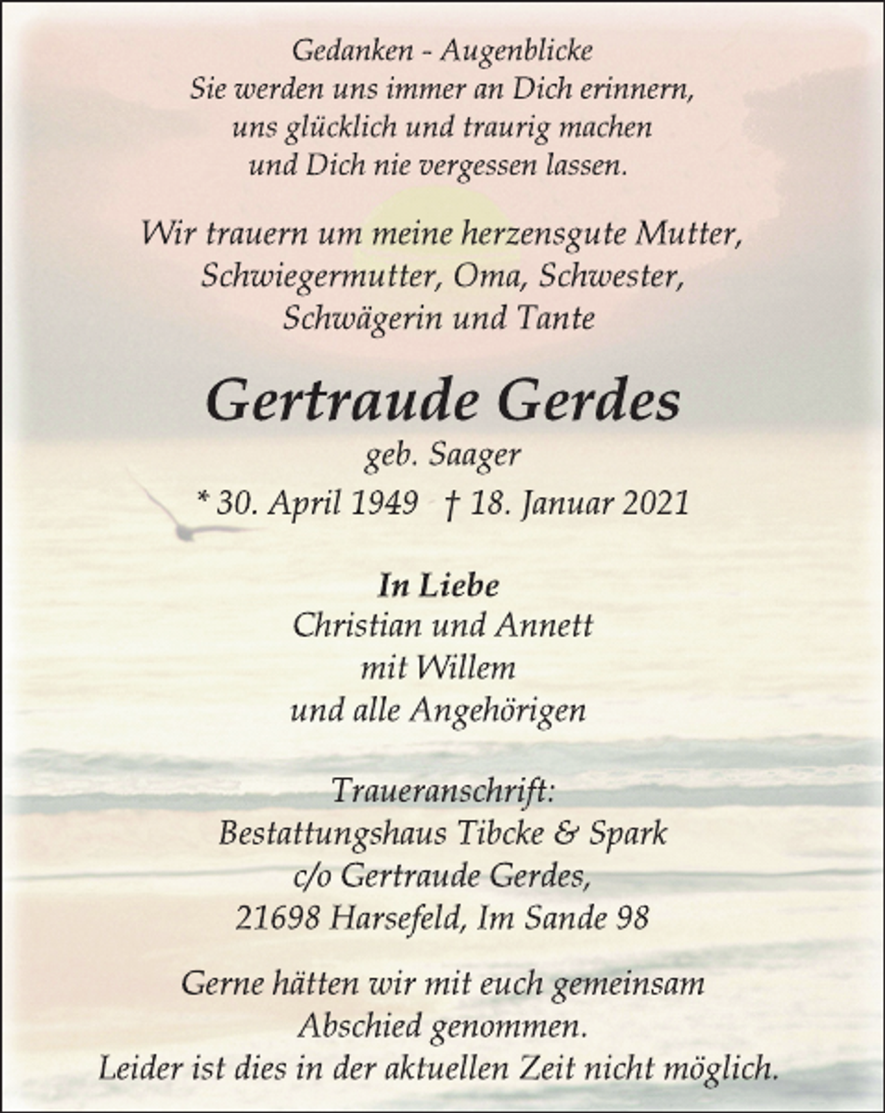 <p>Gedanken - Augenblicke<br />Sie werden uns immer an Dich erinnern,<br />uns glücklich und traurig machen<br />und Dich nie vergessen lassen.<br />Wir trauern um meine herzensgute Mutter,<br />Schwiegermutter, Oma, Schwester,<br />Schwägerin und Tante<br />Gertraude Gerdes<br />geb. Saager<br />* 30. April 1949 † 18. Januar 2021<br />In Liebe<br />Christian und Annett<br />mit Willem<br />und alle Angehörigen<br />Traueranschrift:<br />Bestattungshaus Tibcke &amp; Spark<br />c/o Gertraude Gerdes,<br />21698 Harsefeld, Im Sande 98<br />Gerne hätten wir mit euch gemeinsam<br />Abschied genommen.<br />Leider ist dies in der aktuellen Zeit nicht möglich.</p>