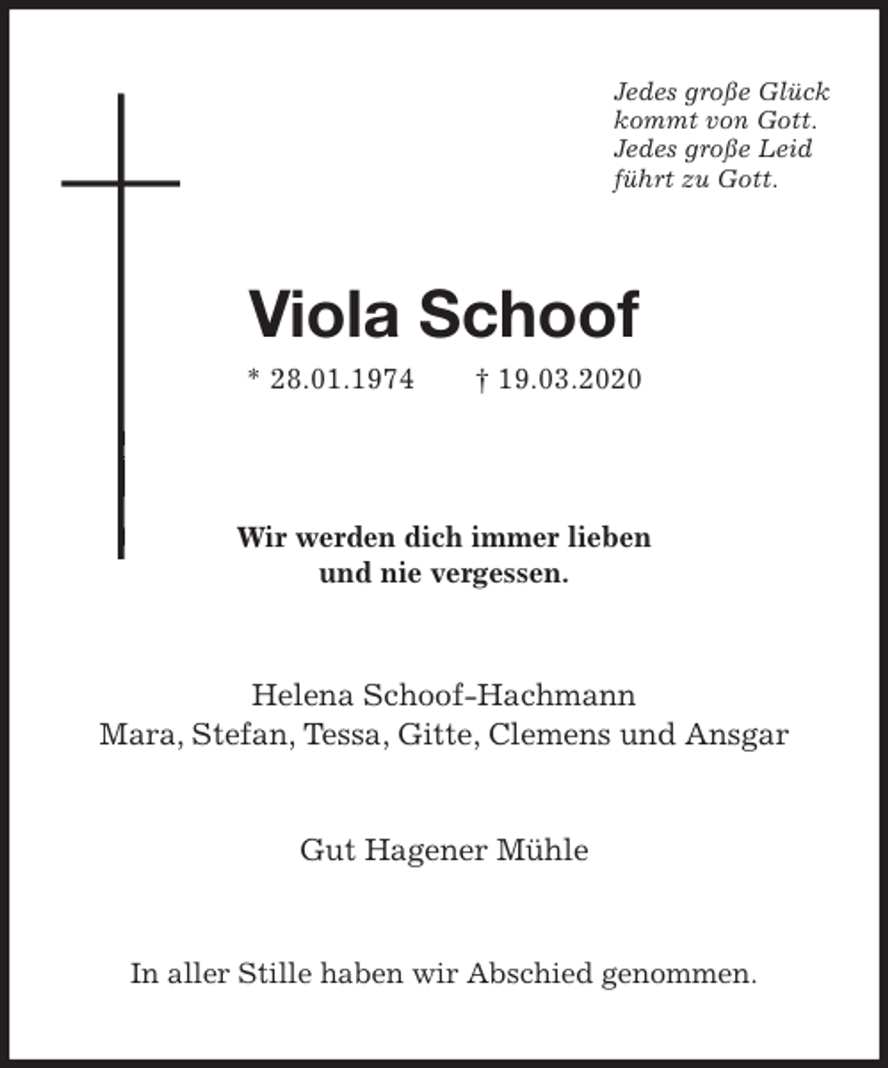 <p>Jedes große Glück<br />kommt von Gott.<br />Jedes große Leid<br />führt zu Gott.<br />Viola Schoof<br />* 28.01.1974 † 19.03.2020<br />Wir werden dich immer lieben<br />und nie vergessen.<br />Helena Schoof-Hachmann<br />Mara, Stefan, Tessa, Gitte, Clemens und Ansgar</p>
<p>Gut Hagener Mühle<br />In aller Stille haben wir Abschied genommen.</p>