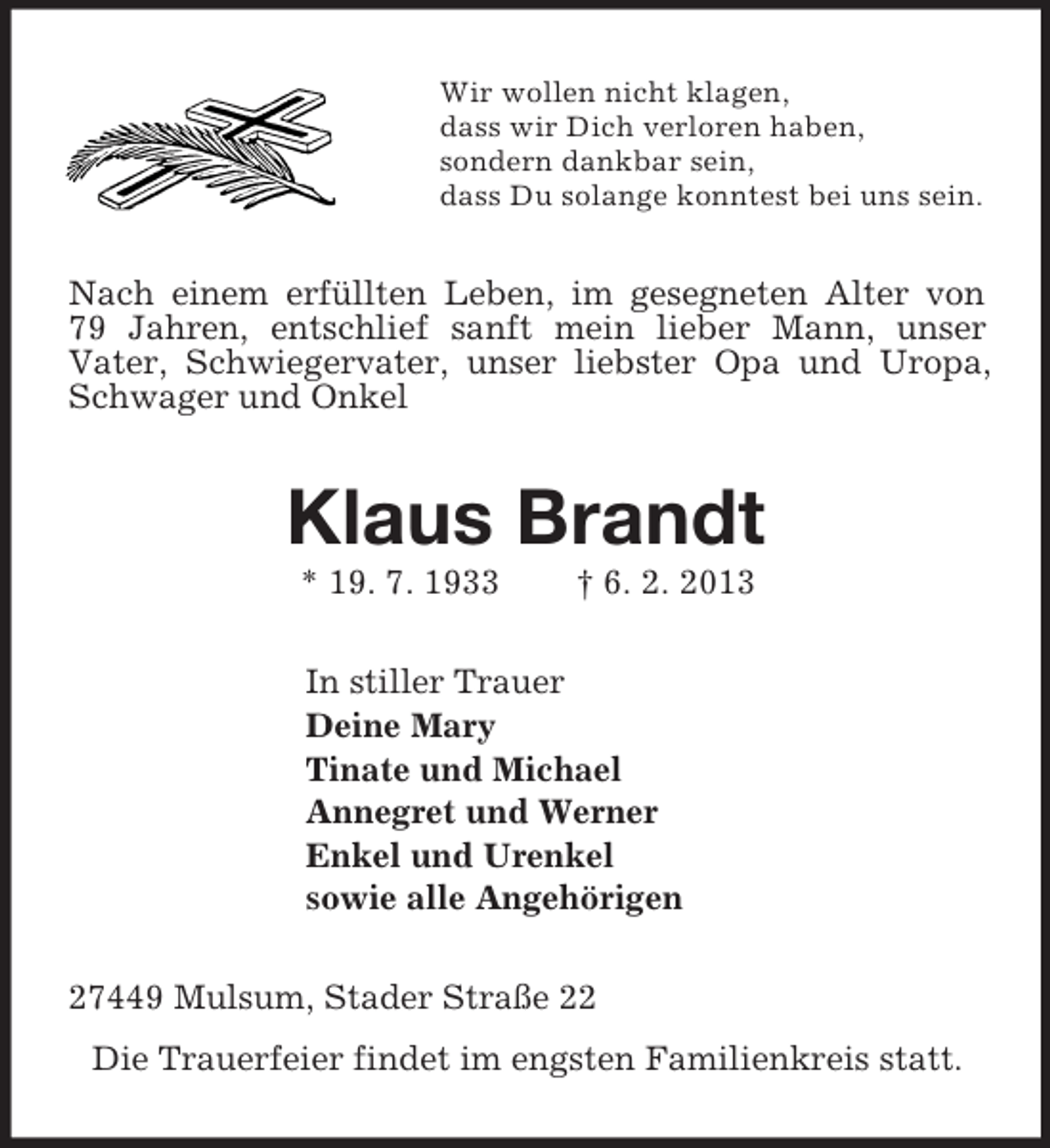 <p>Wir wollen nicht klagen,<br />dass wir Dich verloren haben,<br />sondern dankbar sein,<br />dass Du solange konntest bei uns sein.<br />Nach einem erfüllten Leben, im gesegneten Alter von<br />79 Jahren, entschlief sanft mein lieber Mann, unser<br />Vater, Schwiegervater, unser liebster Opa und Uropa, Schwager und Onkel<br />Klaus Brandt<br />* 19. 7. 1933 † 6. 2. 2013<br />In stiller Trauer<br />Deine Mary<br />Tinate und Michael<br />Annegret und Werner<br />Enkel und Urenkel<br />sowie alle Angehörigen<br />27449 Mulsum, Stader Straße 22<br />Die Trauerfeier findet im engsten Familienkreis statt.</p>