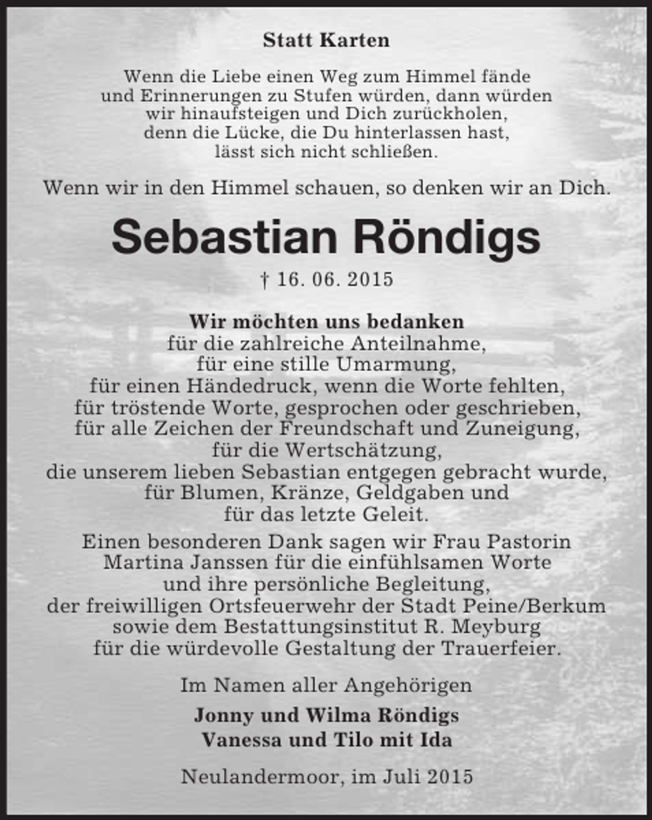 <p>Statt Karten<br />Wenn die Liebe einen Weg zum Himmel fände<br />und Erinnerungen zu Stufen würden, dann würden<br />wir hinaufsteigen und Dich zurückholen,<br />denn die Lücke, die Du hinterlassen hast,<br />lässt sich nicht schließen.<br />Wenn wir in den Himmel schauen, so denken wir an Dich.<br />Sebastian Röndigs<br />† 16. 06. 2015<br />Wir möchten uns bedanken<br />für die zahlreiche Anteilnahme,<br />für eine stille Umarmung,<br />für einen Händedruck, wenn die Worte fehlten,<br />für tröstende Worte, gesprochen oder geschrieben,<br />für alle Zeichen der Freundschaft und Zuneigung,<br />für die Wertschätzung,<br />die unserem lieben Sebastian entgegen gebracht wurde,<br />für Blumen, Kränze, Geldgaben und<br />für das letzte Geleit.<br />Einen besonderen Dank sagen wir Frau Pastorin<br />Martina Janssen für die einfühlsamen Worte<br />und ihre persönliche Begleitung,<br />der freiwilligen Ortsfeuerwehr der Stadt Peine/Berkum<br />sowie dem Bestattungsinstitut R. Meyburg<br />für die würdevolle Gestaltung der Trauerfeier.<br />Im Namen aller Angehörigen<br />Jonny und Wilma Röndigs<br />Vanessa und Tilo mit Ida<br />Neulandermoor, im Juli 2015</p>