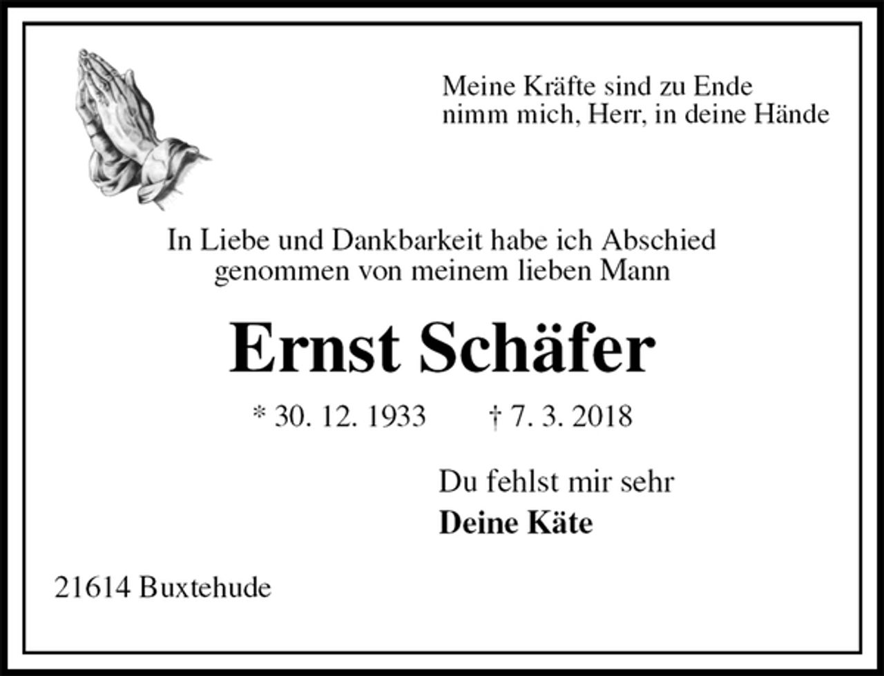 <p>Meine Kräfte sind zu Ende<br />nimm mich, Herr, in deine Hände</p><p>In Liebe und Dankbarkeit habe ich Abschied<br />genommen von meinem lieben Mann<br />Ernst Schäfer<br />* 30. 12. 1933 † 7. 3. 2018<br />Du fehlst mir sehr<br />Deine Käte<br />21614 Buxtehude</p>