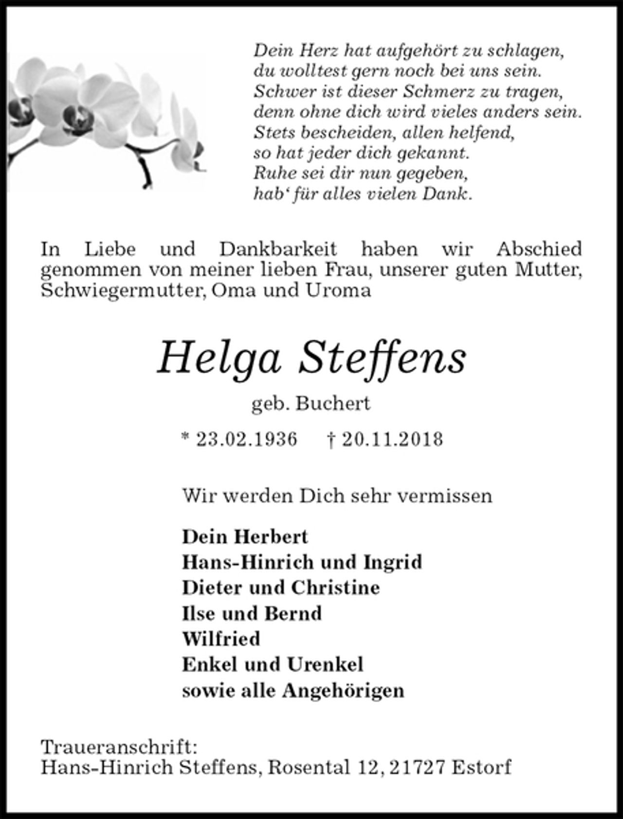 <p>Dein Herz hat aufgehört zu schlagen,<br />du wolltest gern noch bei uns sein.<br />Schwer ist dieser Schmerz zu tragen,<br />denn ohne dich wird vieles anders sein.<br />Stets bescheiden, allen helfend,<br />so hat jeder dich gekannt.<br />Ruhe sei dir nun gegeben,<br />hab‘ für alles vielen Dank.<br />In Liebe und Dankbarkeit haben wir Abschied<br />genommen von meiner lieben Frau, unserer guten Mutter,<br />Schwiegermutter, Oma und Uroma<br />Helga Steffens<br />geb. Buchert<br />* 23.02.1936 † 20.11.2018<br />Wir werden Dich sehr vermissen</p><p>Dein Herbert<br />Hans-Hinrich und Ingrid<br />Dieter und Christine<br />Ilse und Bernd<br />Wilfried<br />Enkel und Urenkel<br />sowie alle Angehörigen<br />Traueranschrift:<br />Hans-Hinrich Steffens, Rosental 12, 21727 Estorf</p>