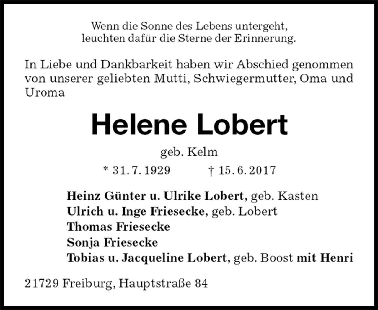 <p>Wenn die Sonne des Lebens untergeht,<br />leuchten dafür die Sterne der Erinnerung.<br />In Liebe und Dankbarkeit haben wir Abschied genommen von unserer geliebten Mutti, Schwiegermutter, Oma und Uroma<br />Helene Lobert<br />geb. Kelm<br />* 31. 7. 1929 † 15. 6. 2017<br />Heinz Günter u. Ulrike Lobert, geb. Kasten<br />Ulrich u. Inge Friesecke, geb. Lobert<br />Thomas Friesecke<br />Sonja Friesecke<br />Tobias u. Jacqueline Lobert, geb. Boost mit Henri<br />21729 Freiburg, Hauptstraße 84</p>