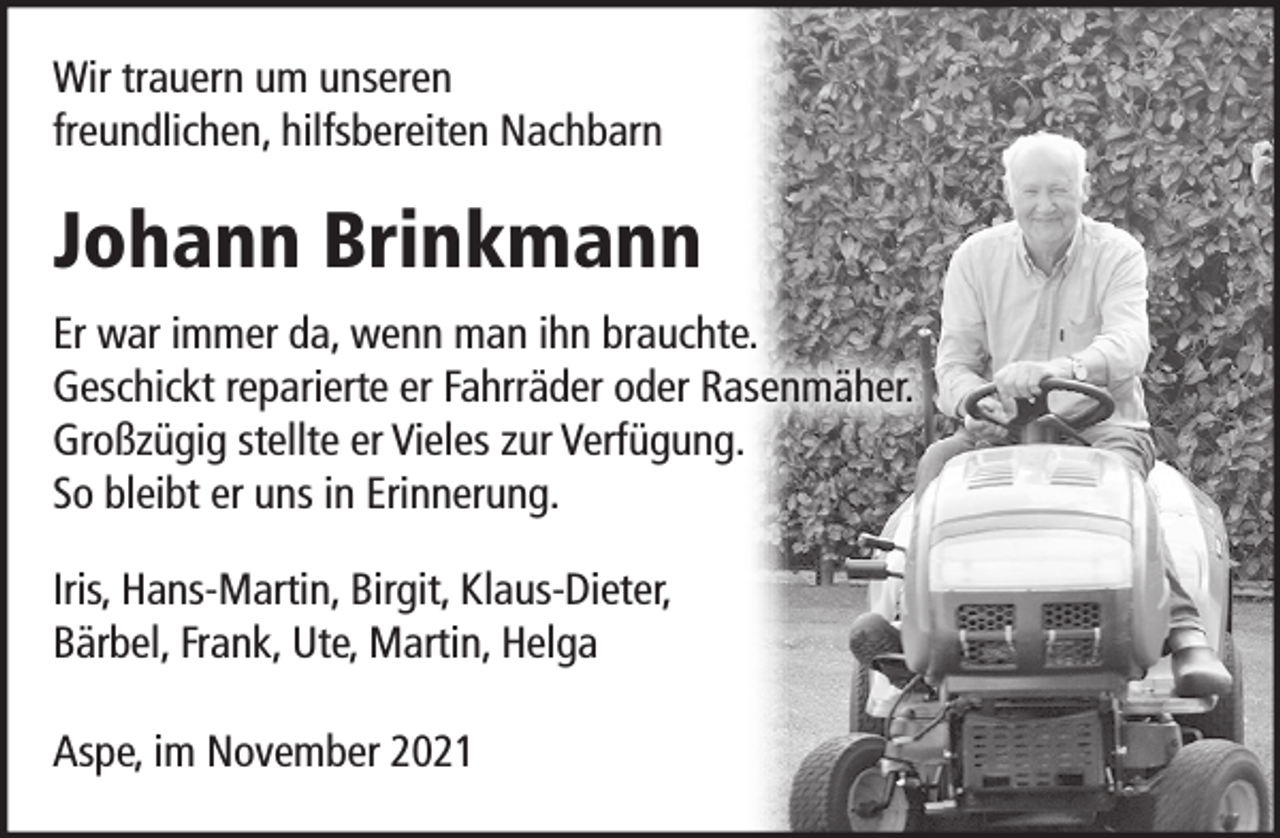 <p>Wir trauern um unseren<br />freundlichen, hilfsbereiten Nachbarn<br />Johann Brinkmann<br />Er war immer da, wenn man ihn brauchte.<br />Geschickt reparierte er Fahrräder oder Rasenmäher.<br />Uneigennützig stellte er Vieles zur Verfügung.<br />So bleibt er uns in Erinnerung.<br />Iris, Hans-Martin, Birgit, Klaus-Dieter,<br />Bärbel, Frank, Ute, Martin, Helga<br />Aspe, im November 2021</p>