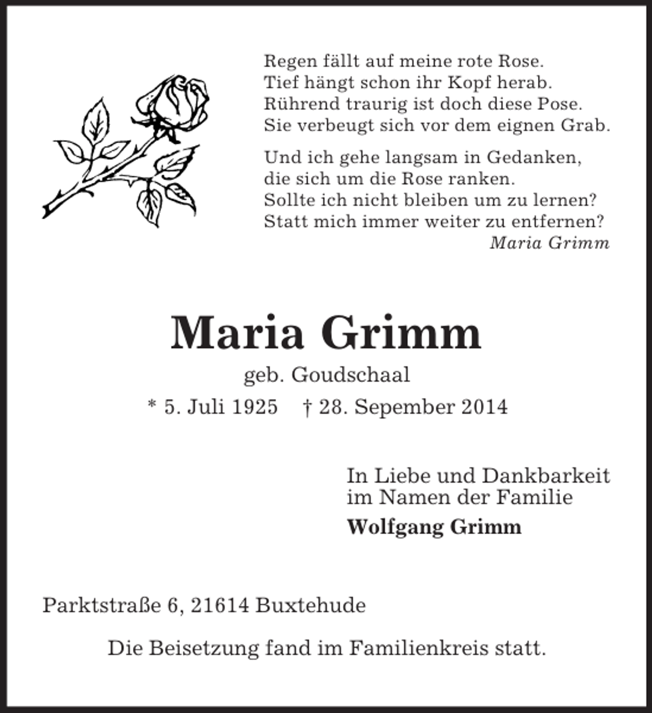 <p>Regen fällt auf meine rote Rose.<br />Tief hängt schon ihr Kopf herab.<br />Rührend traurig ist doch diese Pose.<br />Sie verbeugt sich vor dem eignen Grab.<br />Und ich gehe langsam in Gedanken,<br />die sich um die Rose ranken.<br />Sollte ich nicht bleiben um zu lernen?<br />Statt mich immer weiter zu entfernen?<br />Maria Grimm<br />Maria Grimm<br />geb. Goudschaal<br />* 5. Juli 1925 † 28. Sepember 2014<br />In Liebe und Dankbarkeit<br />im Namen der Familie<br />Wolfgang Grimm<br />Parktstraße 6, 21614 Buxtehude</p><p>Die Beisetzung fand im Familienkreis statt.</p>