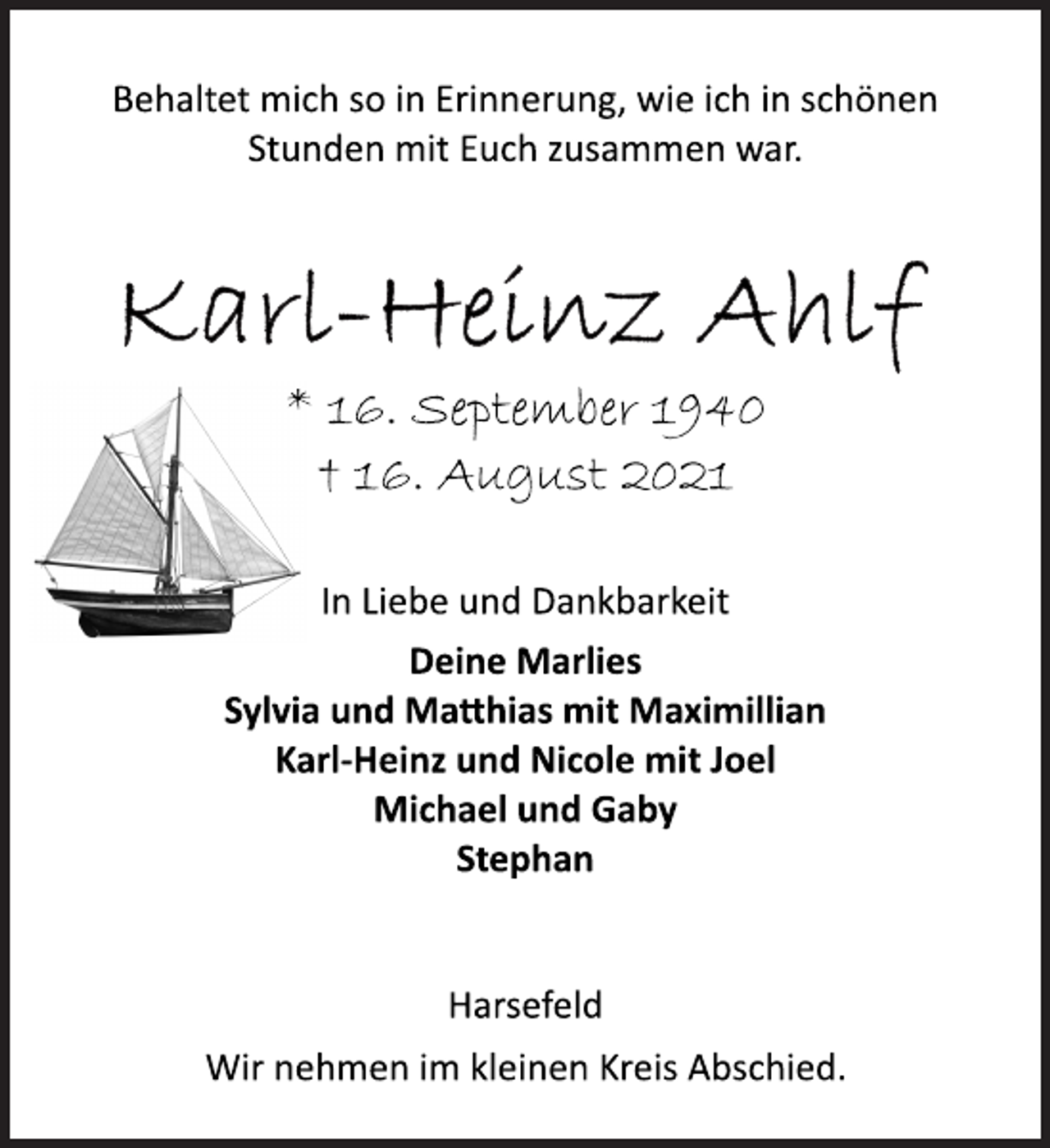 <p>Behaltet mich so in Erinnerung, wie ich in schönen</p>
<p>Stunden mit Euch zusammen war.</p>
<p>* 16. September 1940<br />† 16. August 2021</p>
<p>In Liebe und Dankbarkeit</p>
<p>Deine Marlies<br />Sylvia und Mahias mit Maximillian<br />Karl-Heinz und Nicole mit Joel<br />Michael und Gaby<br />Stephan</p>
<p>Harsefeld<br />Wir nehmen im kleinen Kreis Abschied.</p>
