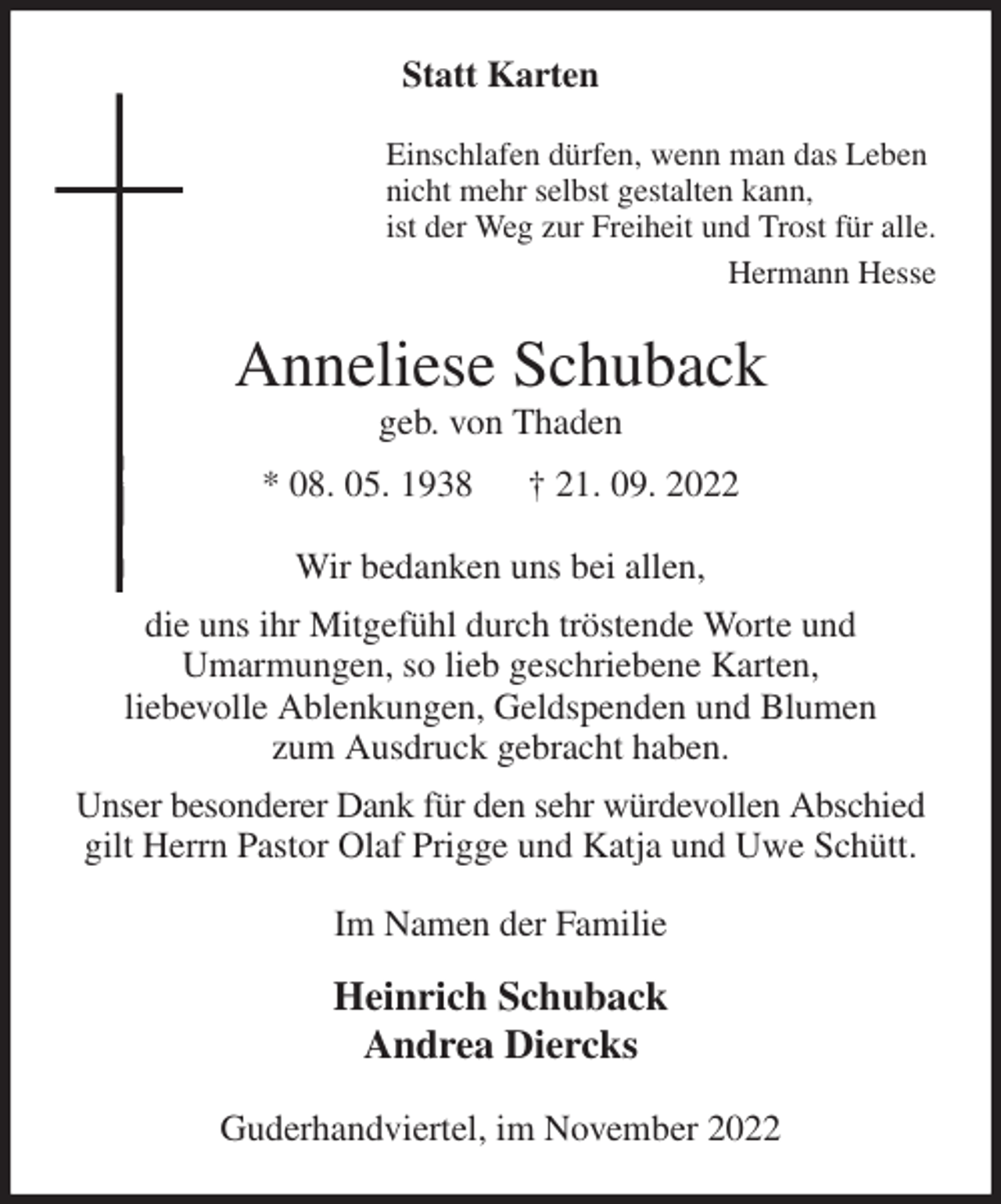 <p>Statt Karten<br />Einschlafen dürfen, wenn man das Leben<br />nicht mehr selbst gestalten kann,<br />ist der Weg zur Freiheit und Trost für alle.<br />Hermann Hesse<br />Anneliese Schuback<br />geb. von Thaden<br />* 08. 05. 1938 † 21. 09. 2022<br />Wir bedanken uns bei allen,<br />die uns ihr Mitgefühl durch tröstende Worte und<br />Umarmungen, so lieb geschriebene Karten,<br />liebevolle Ablenkungen, Geldspenden und Blumen<br />zum Ausdruck gebracht haben.<br />Unser besonderer Dank für den sehr würdevollen Abschied gilt Herrn Pastor Olaf Prigge und Katja und Uwe Schütt.<br />Im Namen der Familie<br />Heinrich Schuback<br />Andrea Diercks<br />Guderhandviertel, im November 2022</p>