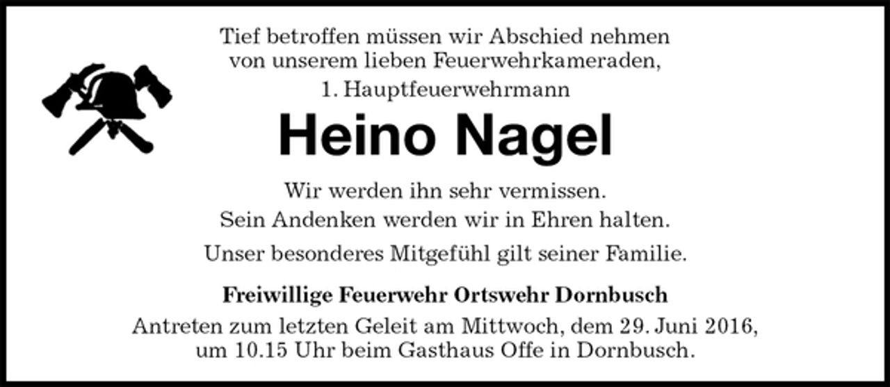 <p>Tief betroffen müssen wir Abschied nehmen<br />von unserem lieben Feuerwehrkameraden,<br />1. Hauptfeuerwehrmann<br />Heino Nagel<br />Wir werden ihn sehr vermissen.<br />Sein Andenken werden wir in Ehren halten.<br />Unser besonderes Mitgefühl gilt seiner Familie.<br />Freiwillige Feuerwehr Ortswehr Dornbusch<br />Antreten zum letzten Geleit am Mittwoch, dem 29. Juni 2016,<br />um 10.15 Uhr beim Gasthaus Offe in Dornbusch.</p>