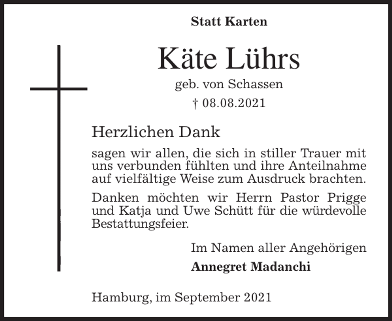 <p>Statt Karten</p>
<p>Käte Lührs<br />geb. von Schassen<br />† 08.08.2021<br />Herzlichen Dank<br />sagen wir allen, die sich in stiller Trauer mit uns verbunden fühlten und ihre Anteilnahme auf vielfältige Weise zum Ausdruck brachten.<br />Danken möchten wir Herrn Pastor Prigge und Katja und Uwe Schütt für die würdevolle<br />Bestattungsfeier.<br />Im Namen aller Angehörigen<br />Annegret Madanchi</p>
<p>Hamburg, im September 2021</p>